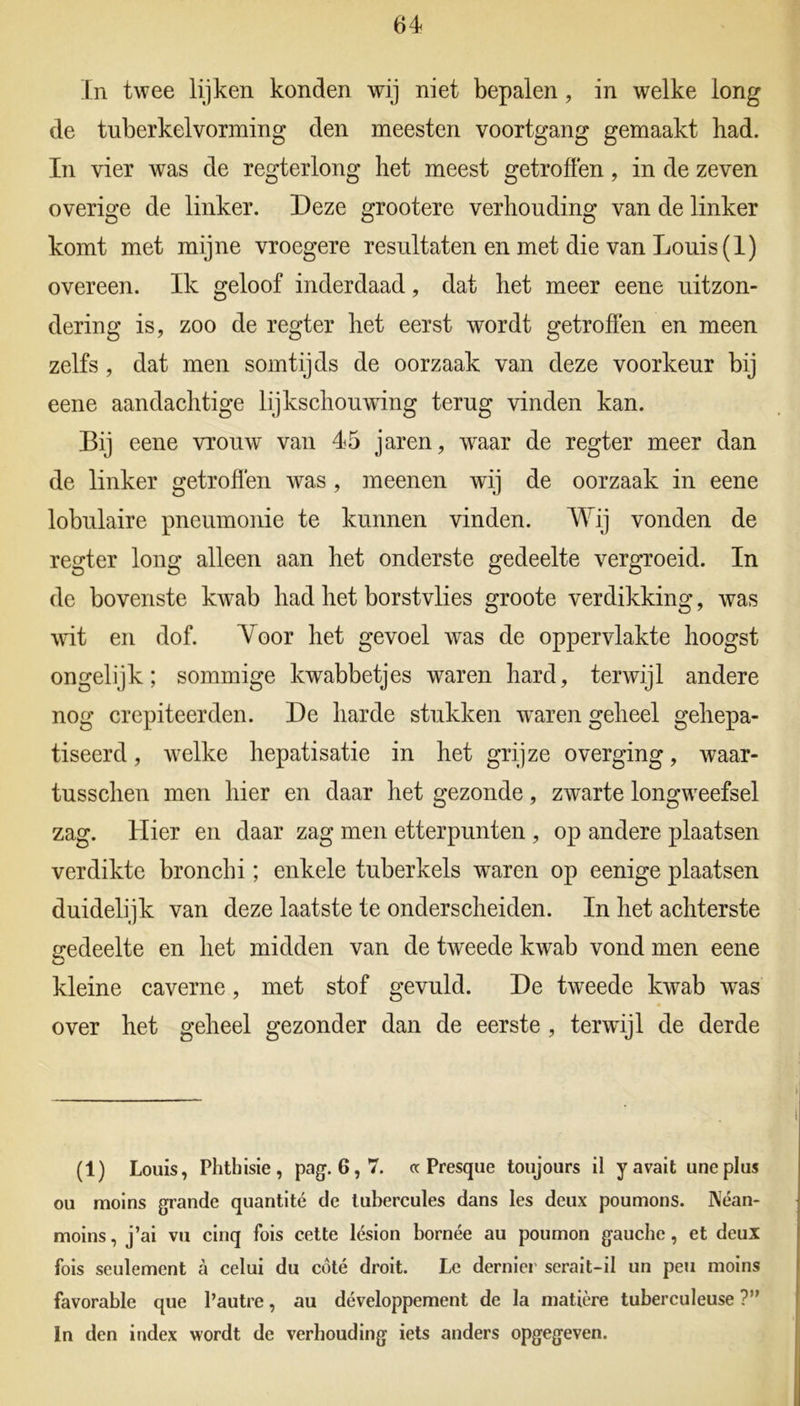 In twee lijken konden wij niet bepalen, in welke long de tuberkelvorming den meesten voortgang gemaakt had. In vier was de regterlong het meest getroffen, in de zeven overige de linker. Deze grootere verhouding van de linker komt met mijne vroegere resultaten en met die van Louis (1) overeen. Ik geloof inderdaad, dat het meer eene uitzon- dering is, zoo de regter het eerst wordt getroffen en meen zelfs, dat men somtijds de oorzaak van deze voorkeur bij eene aandachtige lijkschouwing terug vinden kan. Bij eene vrouw van 45 jaren, waar de regter meer dan de linker getroffen vras, meenen wij de oorzaak in eene lobulaire pneumonie te kunnen vinden. Wij vonden de regter long alleen aan het onderste gedeelte vergroeid. In de bovenste kwab had het borstvlies groote verdikking, was wit en dof. Voor het gevoel was de oppervlakte hoogst ongelijk; sommige kwabbetjes waren hard, terwijl andere nog crepiteerden. De harde stukken waren geheel gehepa- tiseerd, welke hepatisatie in het grijze overging, waar- tusschen men hier en daar het gezonde, zwarte longwnefsel zag. Hier en daar zag men etterpunten , op andere plaatsen verdikte bronchi; enkele tuberkels waren op eenige plaatsen duidelijk van deze laatste te onderscheiden. In het achterste gedeelte en het midden van de tweede kwab vond men eene kleine caverne, met stof gevuld. De tweede kwab was over het geheel gezonder dan de eerste , terwijl de derde (1) Louis, Phthisie, pag. 6,7. « Presque toujours il y avait uneplus ou moins grande quantité de tubercules dans les deux poumons. Néan- moins, j’ai vu cinq fois cette lésion bornée au poumon gauche, et deux fois seulement a celui du cöté droit. Le dernier serait-il un pen moins favorable que Pautre, au développement de la matière tuberculeuse ?” In den index wordt de verhouding iets anders opgegeven.