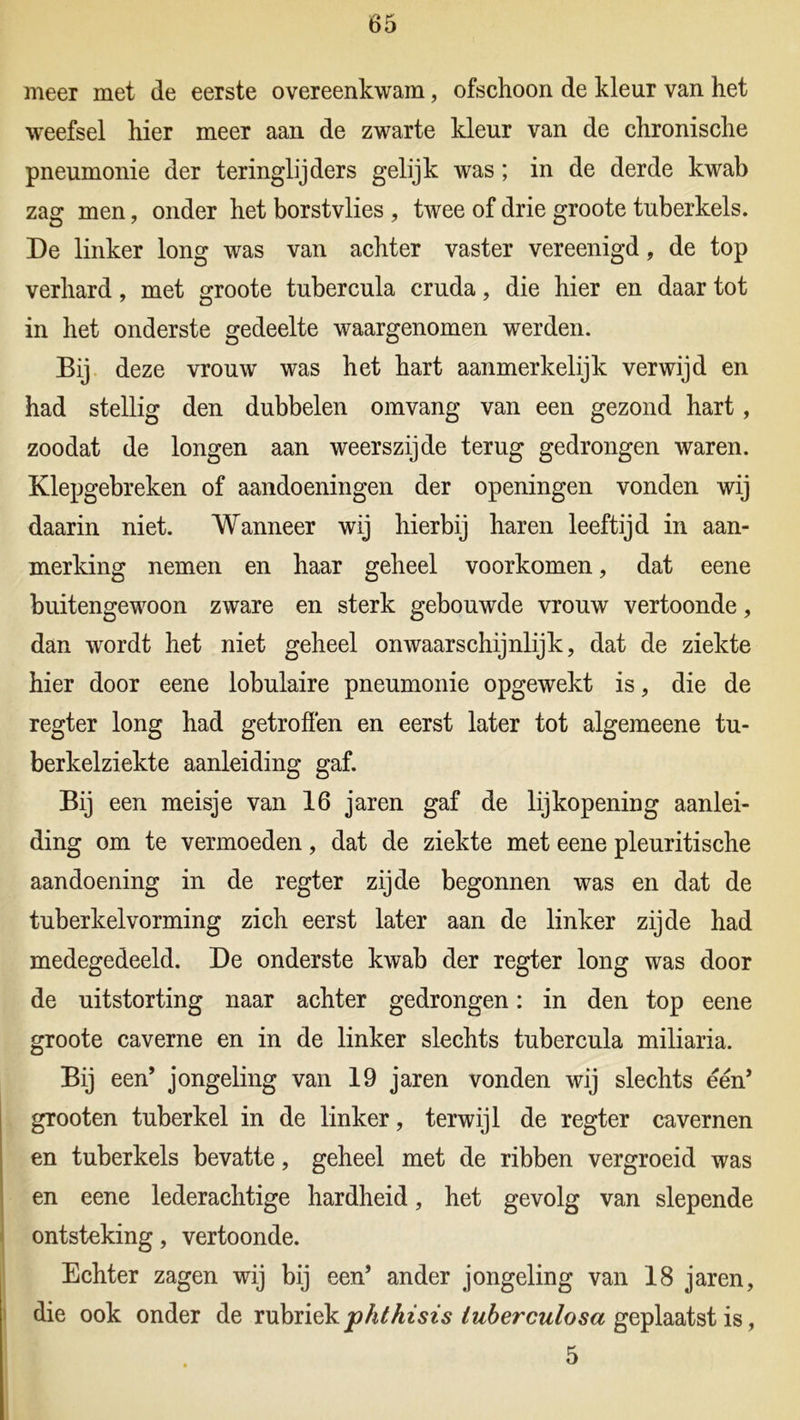 meer met de eerste overeenkwam, ofschoon de kleur van het weefsel hier meer aan de zwarte kleur van de chronische pneumonie der teringlijders gelijk was; in de derde kwab zag men, onder het borstvlies , twee of drie groote tuberkels. De linker long was van achter vaster vereenigd, de top verhard, met groote tubercula cruda, die hier en daar tot in het onderste gedeelte waargenomen werden. Bij deze vrouw was het hart aanmerkelijk verwijd en had stellig den dubbelen omvang van een gezond hart, zoodat de longen aan weerszijde terug gedrongen waren. Klepgebreken of aandoeningen der openingen vonden wij daarin niet. Wanneer wij hierbij haren leeftijd in aan- merking nemen en haar geheel voorkomen, dat eene buitengewoon zware en sterk gebouwde vrouw vertoonde, dan wordt het niet geheel onwaarschijnlijk, dat de ziekte hier door eene lobulaire pneumonie opgewekt is, die de regter long had getroffen en eerst later tot algemeene tu- berkelziekte aanleiding gaf. Bij een meisje van 16 jaren gaf de lijkopening aanlei- ding om te vermoeden, dat de ziekte met eene pleuritische aandoening in de regter zijde begonnen was en dat de tuberkelvorming zich eerst later aan de linker zijde had medegedeeld. De onderste kwab der regter long was door de uitstorting naar achter gedrongen: in den top eene groote caverne en in de linker slechts tubercula miliaria. Bij een’ jongeling van 19 jaren vonden wij slechts één’ grooten tuberkel in de linker, terwijl de regter cavernen en tuberkels bevatte, geheel met de ribben vergroeid was en eene lederachtige hardheid, het gevolg van slepende ontsteking, vertoonde. Echter zagen wij bij een’ ander jongeling van 18 jaren, die ook onder de rubriek phthisis (uberculosa geplaatst is, 5