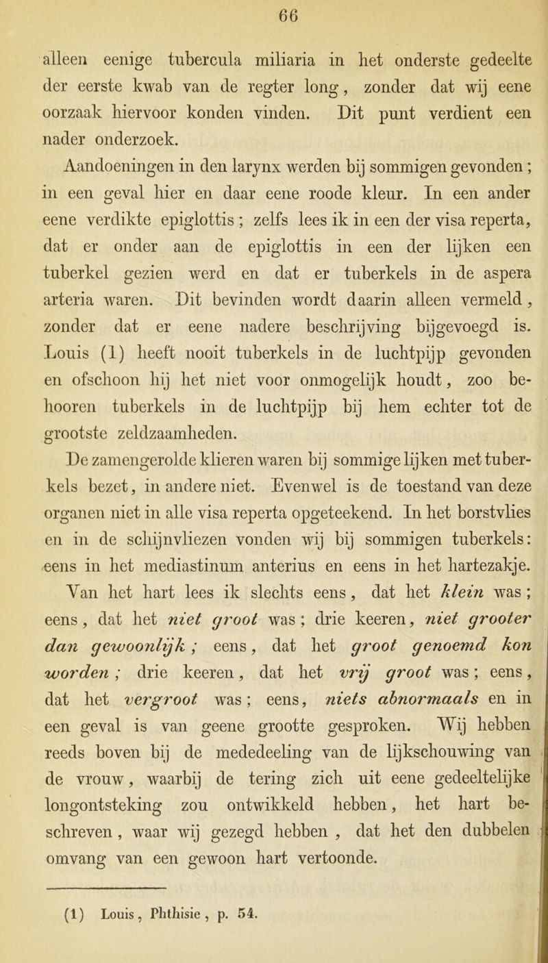 alleen eenige tubercula miliaria in het onderste gedeelte der eerste kwab van de regter long, zonder dat wij eene oorzaak hiervoor konden vinden. Dit punt verdient een nader onderzoek. Aandoeningen in den larynx werden bij sommigen gevonden; in een geval hier en daar eene roode kleur. In een ander eene verdikte epiglottis ; zelfs lees ik in een der visa reperta, dat er onder aan de epiglottis in een der lijken een tuberkel gezien werd en dat er tuberkels in de aspera arteria waren. Dit bevinden wordt daarin alleen vermeld, zonder dat er eene nadere beschrijving bij gevoegd is. Louis (1) heeft nooit tuberkels in de luchtpijp gevonden en ofschoon hij het niet voor onmogelijk houdt, zoo be- lmoren tuberkels in de luchtpijp bij hem echter tot de grootste zeldzaamheden. De zamengerolde klieren waren bij sommige lijken met tuber- kels bezet, in andere niet. Evenwel is de toestand van deze organen niet in alle visa reperta opgeteekend. In het borstvlies en in de schijnvliezen vonden wij bij sommigen tuberkels: eens in het mediastinum anterius en eens in het hartezakje. Yan het hart lees ik slechts eens, dat het klein was ; eens, dat het niet groot was ; drie keeren, niet grooter dan gewoonlijk; eens, dat het groot genoemd kon worden; drie keeren, dat het vrij groot was; eens, dat het vergroot was; eens, niets abnormaals en in een geval is van geene grootte gesproken. Wij hebben reeds boven bij de mededeeling van de lijkschouwing van de vrouw, waarbij de tering zich uit eene gedeeltelijke longontsteking zou ontwikkeld hebben, het hart be- schreven , waar wij gezegd hebben , dat het den dubbelen omvang van een gewoon hart vertoonde. (1) Louis, Phthisie , p. 54.