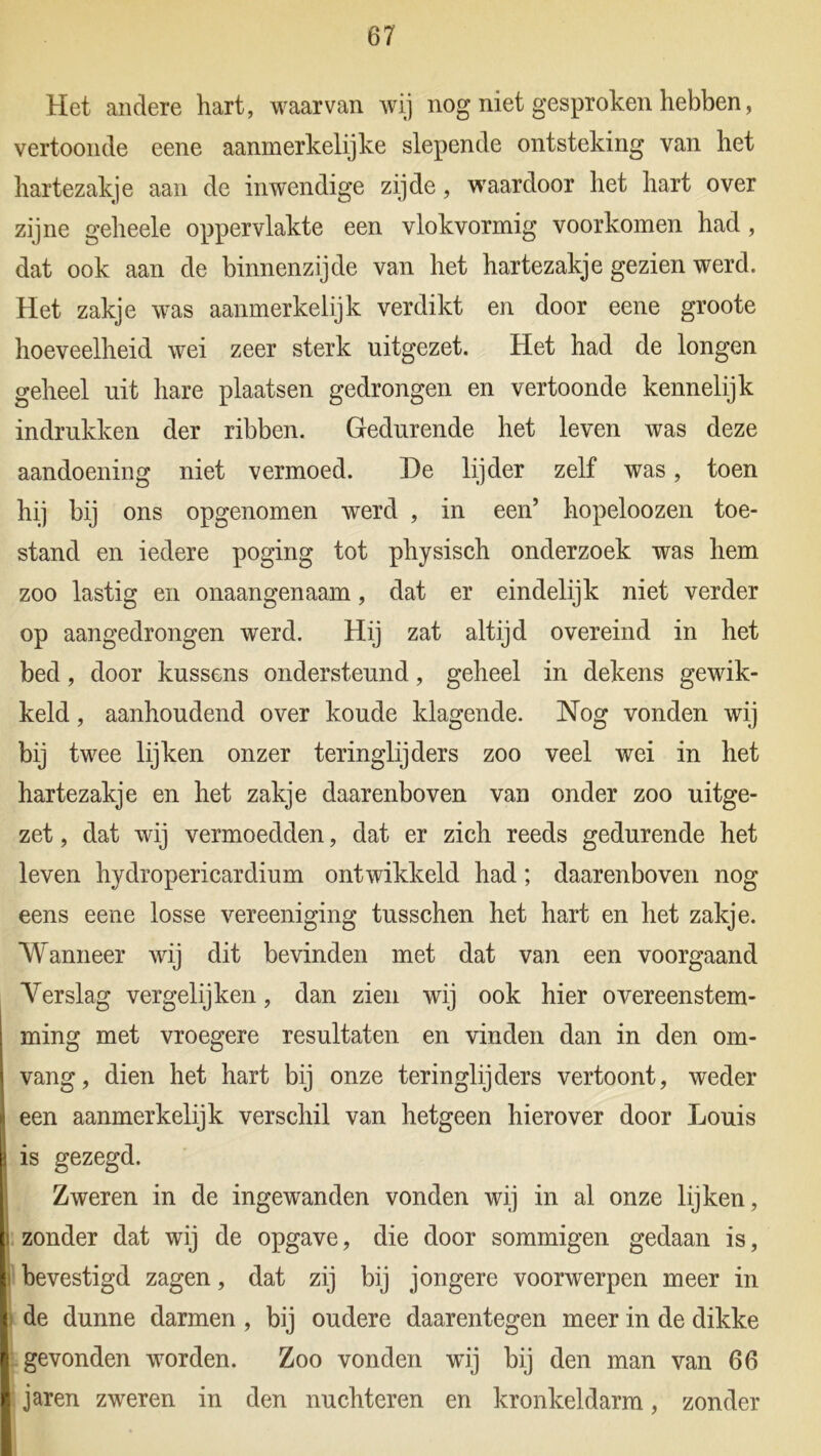 Het andere hart, waarvan wij nog niet gesproken hebben, vertoonde eene aanmerkelijke slepende ontsteking van het hartezakje aan de inwendige zijde, waardoor het hart over zijne geheele oppervlakte een vlokvormig voorkomen had, dat ook aan de binnenzijde van het hartezakje gezien werd. Het zakje was aanmerkelijk verdikt en door eene groote hoeveelheid wei zeer sterk uitgezet. Het had de longen geheel uit hare plaatsen gedrongen en vertoonde kennelijk indrukken der ribben. Gedurende het leven was deze aandoening niet vermoed. De lijder zelf was, toen hij bij ons opgenomen werd , in een’ hopeloozen toe- stand en iedere poging tot physisch onderzoek was hem zoo lastig en onaangenaam, dat er eindelijk niet verder op aangedrongen werd. Hij zat altijd overeind in het bed, door kussens ondersteund, geheel in dekens gewik- keld , aanhoudend over koude klagende. Nog vonden wij bij twee lijken onzer teringlijders zoo veel wei in het hartezakje en het zakje daarenboven van onder zoo uitge- zet , dat wij vermoedden, dat er zich reeds gedurende het leven hydropericardium ontwikkeld had; daarenboven nog eens eene losse vereeniging tusschen het hart en het zakje. Wanneer wij dit bevinden met dat van een voorgaand Verslag vergelijken, dan zien wij ook hier overeenstem- ming met vroegere resultaten en vinden dan in den om- vang, dien het hart bij onze teringlijders vertoont, weder een aanmerkelijk verschil van hetgeen hierover door Louis is gezegd. Zweren in de ingewanden vonden wij in al onze lijken, zonder dat wij de opgave, die door sommigen gedaan is, bevestigd zagen, dat zij bij jongere voorwerpen meer in de dunne darmen , bij oudere daarentegen meer in de dikke gevonden worden. Zoo vonden wij bij den man van 66 jaren zweren in den nuchteren en kronkeldarm, zonder