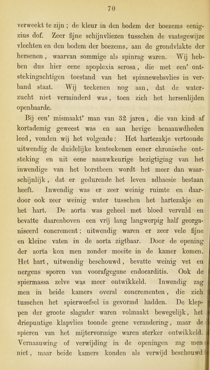 verweekt te zijn ; de kleur in den bodem der boezems eenig- zins dof. Zeer fijne schijnvliezen tusschen de vaatsgewijze vlechten en den bodem der boezems, aan de grondvlakte der hersenen, waarvan sommige als spinrag waren. Wij heb- ben dus hier eene apoplexia serosa, die met een’ ont- stekingachtigen toestand van het spinnewebsvlies in ver- band staat. Wij teekenen nog aan, dat de water- zucht niet verminderd was, toen zich het hersenlijden openbaarde. Bij een’ mismaakt’ man van 32 jaren, die van kind af kortademig geweest was en aan hevige benaauwdheden leed, vonden wij het volgende: Het hartezakje vertoonde uitwendig de duidelijke kenteekenen eener chronische ont- steking en uit eene naauwkeurige bezigtiging van het inwendige van het borstbeen wordt het meer dan waar- schijnlijk , dat er gedurende het leven adhaesie bestaan heeft. Inwendig was er zeer weinig ruimte en daar- door ook zeer weinig water tusschen het hartezakje en het hart. De aorta was geheel met bloed vervuld en bevatte daarenboven een vrij lang langwerpig half georga- niseerd concrement; uitwendig waren er zeer vele fijne en kleine vaten in de aorta zigtbaar. Door de opening der aorta kon men zonder moeite in de kamer komen. Het hart, uitwendig beschouwd, bevatte weinig vet en nergens sporen van voorafgegane endocarditis. Ook de spiermassa zelve was meer ontwikkeld. Inwendig zag men in beide kamers overal concrementen, die zich tusschen het spierweefsel in gevormd hadden. De klep- pen der groote slagader waren volmaakt bewegelijk, het driepuntige klapvlies toonde geene verandering, maar de spieren van het mijtervormige waren sterker ontwikkeld. Vernaauwing of verwijding in de openingen zag men niet, maar beide kamers konden als verwijd beschouwd