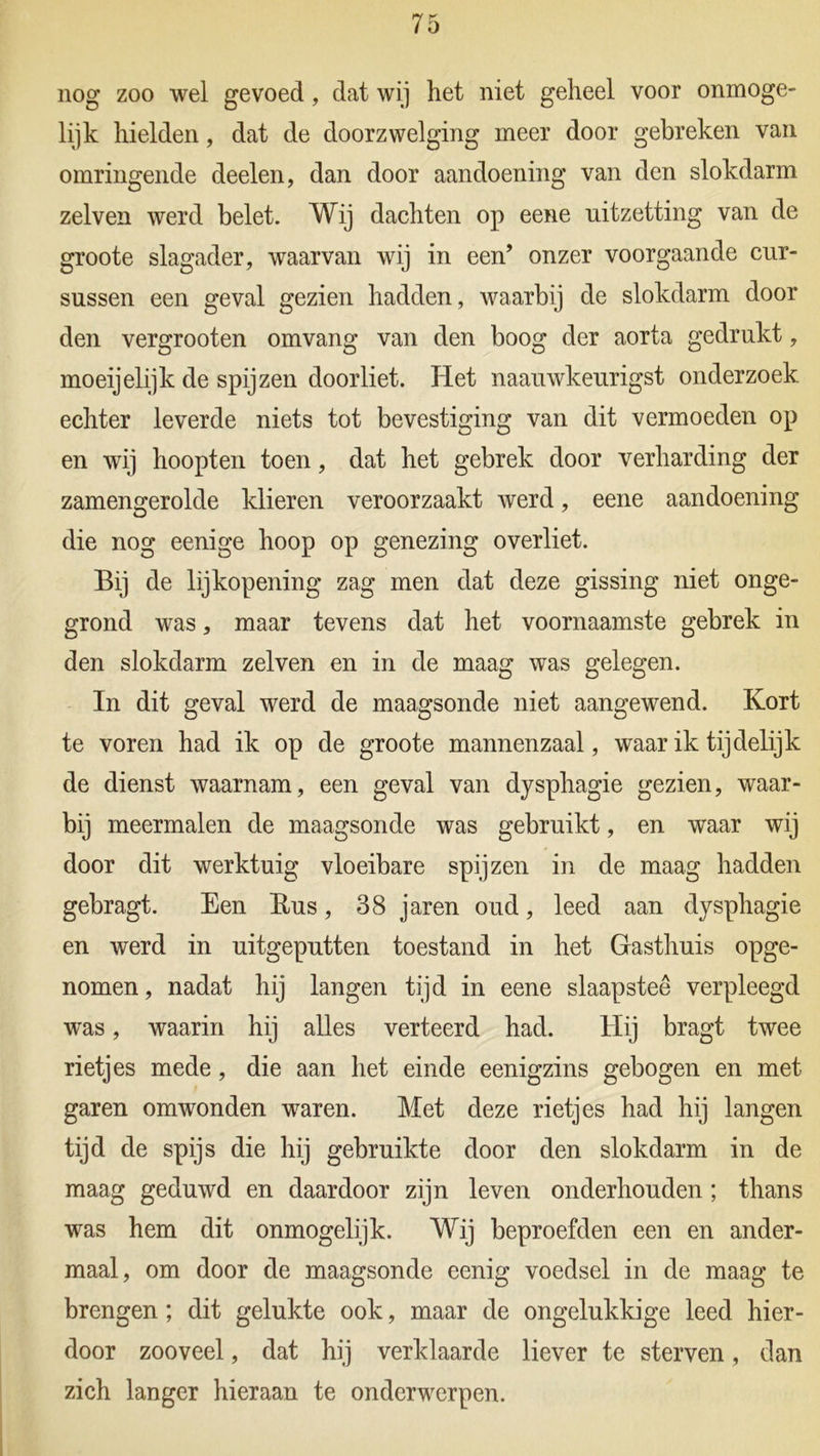 nog zoo wel gevoed, dat wij het niet geheel voor onmoge- lijk hielden, dat de doorzwelging meer door gebreken van omringende deelen, dan door aandoening van den slokdarm zelven werd belet. Wij dachten op eene uitzetting van de groote slagader, waarvan wij in een’ onzer voorgaande cur- sussen een geval gezien hadden, waarbij de slokdarm door den vergrooten omvang van den boog der aorta gedrukt, moeijelijk de spijzen doorliet. Het naauwkeurigst onderzoek echter leverde niets tot bevestiging van dit vermoeden op en wij hoopten toen, dat het gebrek door verharding der zamengerolde klieren veroorzaakt werd, eene aandoening die nog eenige hoop op genezing overliet. Bij de lijkopening zag men dat deze gissing niet onge- grond was, maar tevens dat het voornaamste gebrek in den slokdarm zelven en in de maag was gelegen. In dit geval werd de maagsonde niet aangewend. Kort te voren had ik op de groote mannenzaal, waar ik tijdelijk de dienst waarnam, een geval van dysphagie gezien, waar- bij meermalen de maagsonde was gebruikt, en waar wij door dit werktuig vloeibare spijzen in de maag hadden gebragt. Een Rus, 38 jaren oud, leed aan dysphagie en werd in uitgeputten toestand in het Gasthuis opge- nomen, nadat hij langen tijd in eene slaapstee verpleegd was, waarin hij alles verteerd had. Hij bragt twee rietjes mede, die aan het einde eenigzins gebogen en met garen omwonden waren. Met deze rietjes had hij langen tijd de spijs die hij gebruikte door den slokdarm in de maag geduwd en daardoor zijn leven onderhouden; thans was hem dit onmogelijk. Wij beproefden een en ander- maal, om door de maagsonde eenig voedsel in de maag te brengen; dit gelukte ook, maar de ongelukkige leed hier- door zooveel, dat hij verklaarde liever te sterven, dan zich langer hieraan te onderwerpen.