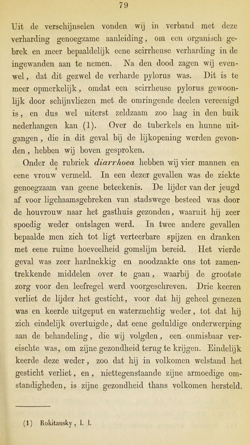 Uit de verschijnselen vonden wij in verband met deze verharding genoegzame aanleiding, om een organisch ge- brek en meer bepaaldelijk eene scirrheuse verharding in de ingewanden aan te nemen. Na den dood zagen wij even- wel , dat dit gezwel de verharde pylorus was. Dit is te meer opmerkelijk, omdat een scirrheuse pylorus gewoon- lijk door schijnvliezen met de omringende deelen vereenigd is, en dus wel uiterst zeldzaam zoo laag in den buik nederhangen kan (1). Over de tuberkels en hunne uit- gangen , die in dit geval bij de lijkopening werden gevon- den , hebben wij boven gesproken. Onder de rubriek diarrhoea hebben wij vier mannen en eene vrouw vermeld. In een dezer gevallen was de ziekte genoegzaam van geene beteekenis. De lijder van der jeugd af voor ligchaamsgebreken van stadswege besteed was door de houvrouw naar het gasthuis gezonden, waaruit hij zeer spoedig weder ontslagen werd. In twee andere gevallen bepaalde men zich tot ligt verteerbare spijzen en dranken met eene ruime hoeveelheid gomslijm bereid. Het vierde geval was zeer hardnekkig en noodzaakte ons tot zamen- trekkende middelen over te gaan, waarbij de grootste zorg voor den leefregel werd voorgeschreven. Drie keeren verliet de lijder het gesticht, voor dat hij geheel genezen was en keerde uitgeput en waterzuchtig weder, tot dat hij zich eindelijk overtuigde, dat eene geduldige onderwerping aan de behandeling, die wij volgden, een onmisbaar ver- eischte was, om zijne gezondheid terug te krijgen. Eindelijk keerde deze weder, zoo dat hij in volkomen welstand het gesticht verliet, en, niettegenstaande zijne armoedige om- standigheden, is zijne gezondheid thans volkomen hersteld. (1) Rokitansky, 1. 1.