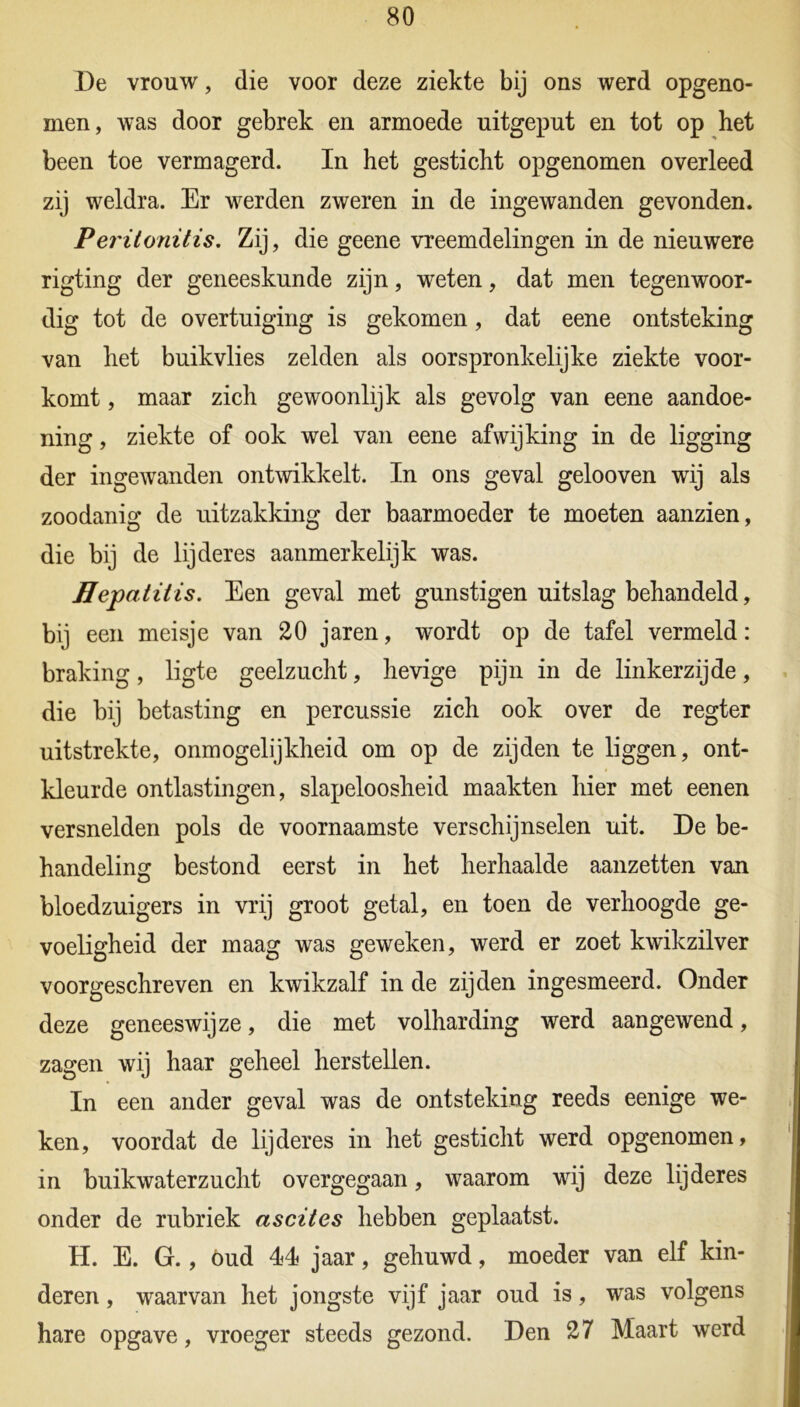 De vrouw, die voor deze ziekte bij ons werd opgeno- men, was door gebrek en armoede uitgeput en tot op het been toe vermagerd. In het gesticht opgenomen overleed zij weldra. Er werden zweren in de ingewanden gevonden. Peritonitis. Zij, die geene vreemdelingen in de nieuwere rigting der geneeskunde zijn, weten, dat men tegenwoor- dig tot de overtuiging is gekomen, dat eene ontsteking van het buikvlies zelden als oorspronkelijke ziekte voor- komt , maar zich gewoonlijk als gevolg van eene aandoe- ning , ziekte of ook wel van eene afwijking in de ligging der ingewanden ontwikkelt. In ons geval gelooven wij als zoodanig de uitzakking der baarmoeder te moeten aanzien, die bij de lijderes aanmerkelijk was. Hepatitis. Een geval met gunstigen uitslag behandeld, bij een meisje van 20 jaren, wordt op de tafel vermeld: braking, ligte geelzucht, hevige pijn in de linkerzijde, die bij betasting en percussie zich ook over de regter uitstrekte, onmogelijkheid om op de zijden te liggen, ont- kleurde ontlastingen, slapeloosheid maakten hier met eenen versnelden pols de voornaamste verschijnselen uit. De be- handeling bestond eerst in het herhaalde aanzetten van bloedzuigers in vrij groot getal, en toen de verhoogde ge- voeligheid der maag was geweken, werd er zoet kwikzilver voorgeschreven en kwikzalf in de zijden ingesmeerd. Onder deze geneeswijze, die met volharding werd aangewend, zagen wij haar geheel herstellen. In een ander geval was de ontsteking reeds eenige we- ken, voordat de lijderes in het gesticht werd opgenomen, in buikwaterzucht overgegaan, waarom wij deze lijderes onder de rubriek ascites hebben geplaatst. H. E. G., öud 44 jaar, gehuwd, moeder van elf kin- deren , waarvan het jongste vijf jaar oud is, was volgens hare opgave, vroeger steeds gezond. Den 27 Maart werd