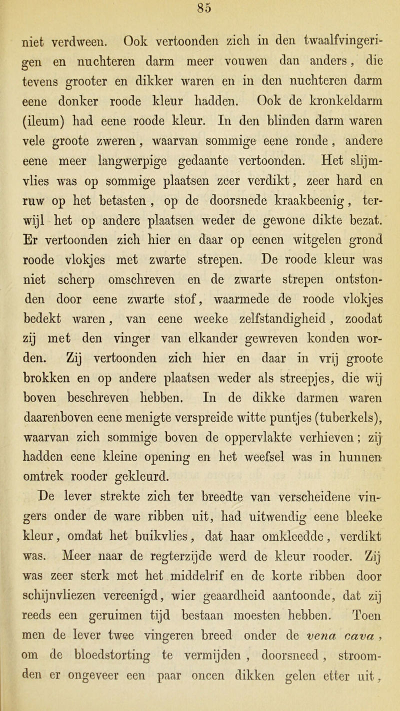niet verdween. Ook vertoonden zich in den twaalfvingeri- gen en nuchteren darm meer vouwen dan anders, die tevens grooter en dikker waren en in den nuchteren darm eene donker roode kleur hadden. Ook de kronkeldarm (ileum) had eene roode kleur. In den blinden darm waren vele groote zweren, waarvan sommige eene ronde , andere eene meer langwerpige gedaante vertoonden. Het slijm- vlies was op sommige plaatsen zeer verdikt, zeer hard en ruw op het betasten , op de doorsnede kraakbeenig, ter- wijl het op andere plaatsen weder de gewone dikte bezat. Er vertoonden zich hier en daar op eenen witgelen grond roode vlokjes met zwarte strepen. De roode kleur was niet scherp omschreven en de zwarte strepen ontston- den door eene zwarte stof, waarmede de roode vlokjes bedekt waren, van eene weeke zelfstandigheid, zoodat zij met den vinger van elkander gewreven konden wor- den. Zij vertoonden zich hier en daar in vrij groote brokken en op andere plaatsen weder als streepjes, die wij boven beschreven hebben. In de dikke darmen waren daarenboven eene menigte verspreide witte puntjes (tuberkels), waarvan zich sommige boven de oppervlakte verhieven; zij hadden eene kleine opening en het weefsel was in hunnen omtrek rooder gekleurd. De lever strekte zich ter breedte van verscheidene vin- gers onder de ware ribben uit, had uitwendig eene bleeke kleur, omdat het buikvlies, dat haar omkleedde, verdikt was. Meer naar de regterzijde werd de kleur rooder. Zij was zeer sterk met het middelrif en de korte ribben door schijnvliezen vereenigd, wier geaardheid aantoonde, dat zij reeds een geruimen tijd bestaan moesten hebben. Toen men de lever twee vingeren breed onder de vena cava , om de bloedstorting te vermijden , doorsneed, stroom- den er ongeveer een paar oneen dikken gelen etter uit,