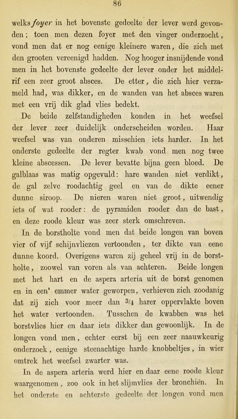 welks foyer in het bovenste gedeelte der lever werd gevon- den ; toen men dezen foyer met den vinger onderzocht , vond men dat er nog eenige kleinere waren, die zich met den grooten vereenigd hadden. Nog hooger insnijdende vond men in het bovenste gedeelte der lever onder het middel- rif een zeer groot absces. De etter, die zich hier verza- meld had, was dikker, en de wanden van het absces waren met een vrij dik glad vlies bedekt. De beide zelfstandigheden konden in het weefsel der lever zeer duidelijk onderscheiden worden. Haar weefsel was van onderen misschien iets harder. In het onderste gedeelte der regter kwab vond men nog twee kleine abscessen. De lever bevatte bijna geen bloed. De galblaas was matig opgevuld: hare wanden niet verdikt, de gal zelve roodachtig geel en van de dikte eener dunne siroop. De nieren waren niet groot, uitwendig iets of wat rooder: de pyramiden rooder dan de bast, en deze roode kleur was zeer sterk omschreven. In de borstholte vond men dat beide longen van boven vier of vijf schijnvliezen vertoonden, ter dikte van eene dunne koord. Overigens waren zij geheel vrij in de borst- holte , zoowel van voren als van achteren. Beide longen met het hart en de aspera arteria uit de borst genomen en in een* emmer water geworpen, verhieven zich zoodanig dat zij zich voor meer dan 3/4 harer oppervlakte boven het water vertoonden. Tusschen de kwabben was het borst vlies hier en daar iets dikker dan gewoonlijk. In de longen vond men, echter eerst bij een zeer naauwkeurig onderzoek, eenige steenachtige harde knobbeltjes, in wier omtrek het weefsel zwarter was. Li de aspera arteria werd hier en daar eene roode kleur waargenomen , zoo ook in het slijmvlies der bronchiën. In het onderste en achterste gedeelte der longen vond men