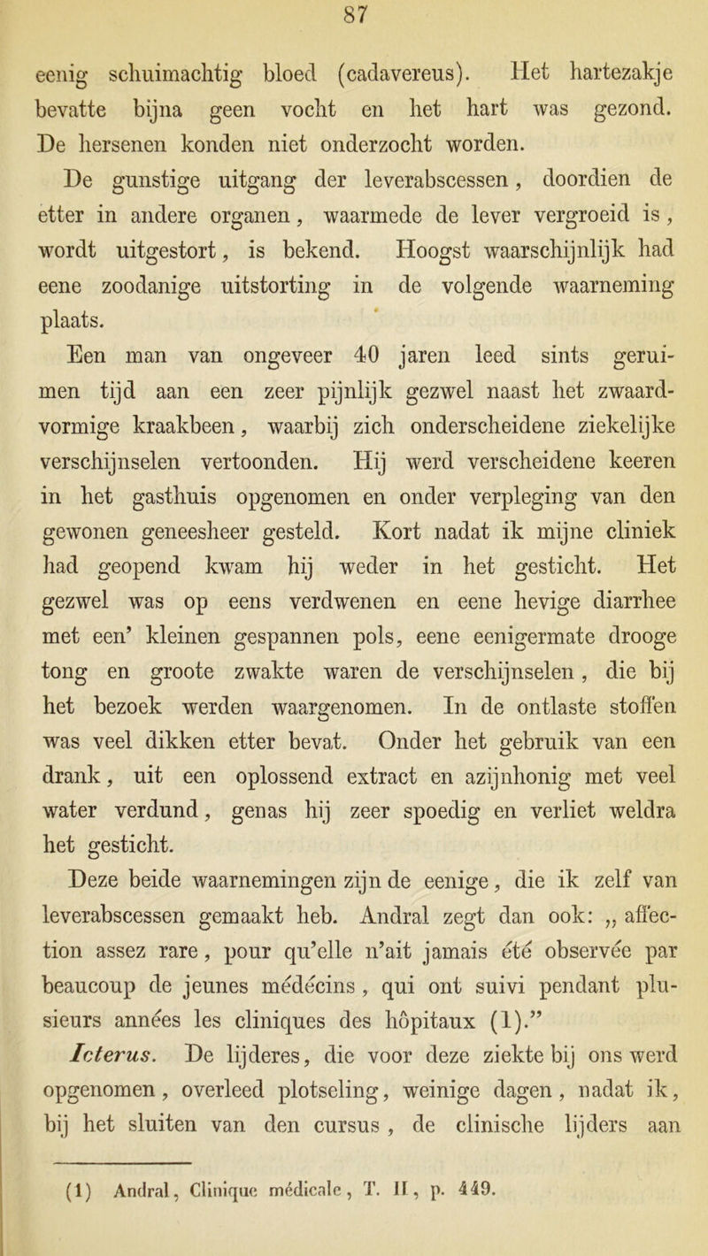 eenig schiümachtig bloed (cadavereus). Het hartezakje bevatte bijna geen vocht en het hart was gezond. De hersenen konden niet onderzocht worden. De gunstige uitgang der leverabscessen, doordien de etter in andere organen, waarmede de lever vergroeid is, wordt uitgestort, is bekend. Hoogst waarschijnlijk had eene zoodanige uitstorting in de volgende waarneming plaats. Een man van ongeveer 40 jaren leed sints gerui- men tijd aan een zeer pijnlijk gezwel naast het zwaard- vormige kraakbeen, waarbij zich onderscheidene ziekelijke verschijnselen vertoonden. Hij werd verscheidene keeren in het gasthuis opgenomen en onder verpleging van den gewonen geneesheer gesteld. Kort nadat ik mijne cliniek had geopend kwam hij weder in het gesticht. Het gezwel was op eens verdwenen en eene hevige diarrhee met een’ kleinen gespannen pols, eene eenigermate drooge tong en groote zwakte waren de verschijnselen, die bij het bezoek werden waargenomen. In de ontlaste stoffen was veel dikken etter beval. Onder het gebruik van een drank, uit een oplossend extract en azijnhonig met veel water verdund, genas hij zeer spoedig en verliet weldra het gesticht. Deze beide waarnemingen zijn de eenige, die ik zelf van leverabscessen gemaakt heb. Andral zegt dan ook: „ affec- tion assez rare, pour qu’elle n’ait jamais ete observee par beaucoup de jeunes medecins, qui ont suivi pendant plu- sieurs annëes les cliniques des höpitaux (1).” Icterus. De lijderes, die voor deze ziektebij ons werd opgenomen, overleed plotseling, weinige dagen, nadat ik, bij het sluiten van den cursus , de clinische lijders aan (1) Andral, Clinique médicale, T. II, p. 449.