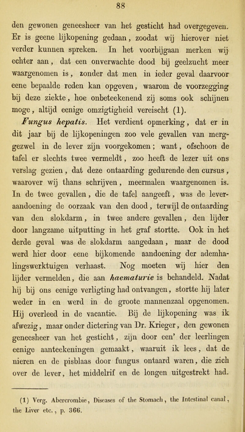 den gewonen geneesheer van het gesticht had overgegeven. Er is geene lijkopening gedaan, zoodat wij hierover niet verder kunnen spreken. In het voorbijgaan merken wij echter aan, dat een onverwachte dood bij geelzucht meer waargenomen is, zonder dat men in ieder geval daarvoor eene bepaalde reden kan opgeven, waarom de voorzegging bij deze ziekte, hoe onbeteekenend zij soms ook schijnen moge, altijd eenige omzigtigheid vereischt (1). Fungus hepatis. Het verdient opmerking, dat er in dit jaar bij de lijkopeningen zoo vele gevallen van merg- gezwel in de lever zijn voorgekomen; want, ofschoon de tafel er slechts twee vermeldt, zoo heeft de lezer uit ons verslag gezien, dat deze ontaarding gedurende den cursus, waarover wij thans schrijven, meermalen waargenomen is. In de twee gevallen, die de tafel aangeeft, was de lever- aandoening de oorzaak van den dood, terwijl de ontaarding van den slokdarm, in twee andere gevallen, den lijder door langzame uitputting in het graf stortte. Ook in het derde geval was de slokdarm aangedaan, maar de dood werd hier door eene bijkomende aandoening der ademha- lingswerktuigen verhaast. Nog moeten wij hier den lijder vermelden, die aan haematurie is behandeld. Nadat hij bij ons eenige verligting had ontvangen, stortte hij later weder in en werd in de groote mannenzaal opgenomen. Hij overleed in de vacantie. Bij de lijkopening was ik afwezig, maar onder dictering van Dr. Krieger, den gewonen geneesheer van het gesticht, zijn door een’ der leerlingen eenige aanteekeningen gemaakt, waaruit ik lees, dat de nieren en de pisblaas door fungus ontaard waren, die zich over de lever, het middelrif en de longen uitgestrekt had. (1) Verg. Abercrombie, Diseases of the Stomacli, the Inteslinal canal, the Liver etc., p. 366.