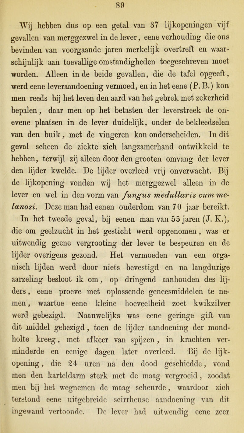 Wij hebben dus op een getal van 37 lijkopeningen vijf gevallen van merggezwel in de lever, eene verhouding die ons bevinden van voorgaande jaren merkelijk overtreft en waar- schijnlijk aan toevallige omstandigheden toegeschreven moet worden. Alleen inde beide gevallen, die de tafel opgeeft, werd eene leveraandoening vermoed, en in het eene (P. B.) kon men reeds bij het leven den aard van het gebrek met zekerheid bepalen, daar men op het betasten der leverstreek de on- evene plaatsen in de lever duidelijk, onder de bekleedselen van den buik, met de vingeren kon onderscheiden. In dit geval scheen de ziekte zich langzamerhand ontwikkeld te hebben, terwijl zij alleen door den grooten omvang der lever den lijder kwelde. De lijder overleed vrij onverwacht. Bij de lijkopening vonden wij het merggezwel alleen in de lever en wel in den vorm van fungus medullaris cum me- lanosi. Deze man had eenen ouderdom van 70 jaar bereikt. In het twreede geval, bij eenen man van 55 jaren (J. K.), die om geelzucht in het gesticht werd opgenomen, was er uitwendig geene vergrooting der lever te bespeuren en de lijder overigens gezond. Het vermoeden van een orga- nisch lijden werd door niets bevestigd en na langdurige aarzeling besloot ik om, op dringend aanhouden des lij- ders , eene proeve met oplossende geneesmiddelen te ne- men , waartoe eene kleine hoeveelheid zoet kwikzilver werd gebezigd. Naauwelijks was eene geringe gift van dit middel gebezigd, toen de lijder aandoening der mond- holte kreeg, met af keer van spijzen, in krachten ver- minderde en eenige dagen later overleed. Bij de lijk- opening , die 24 uren na den dood geschiedde, vond men den karteldarm sterk met de maag vergroeid, zoodat men bij het wegnemen de maag scheurde, waardoor zich terstond eene uitgebreide scirrheuse aandoening van dit ingewand vertoonde. De lever had uitwendig eene zeer