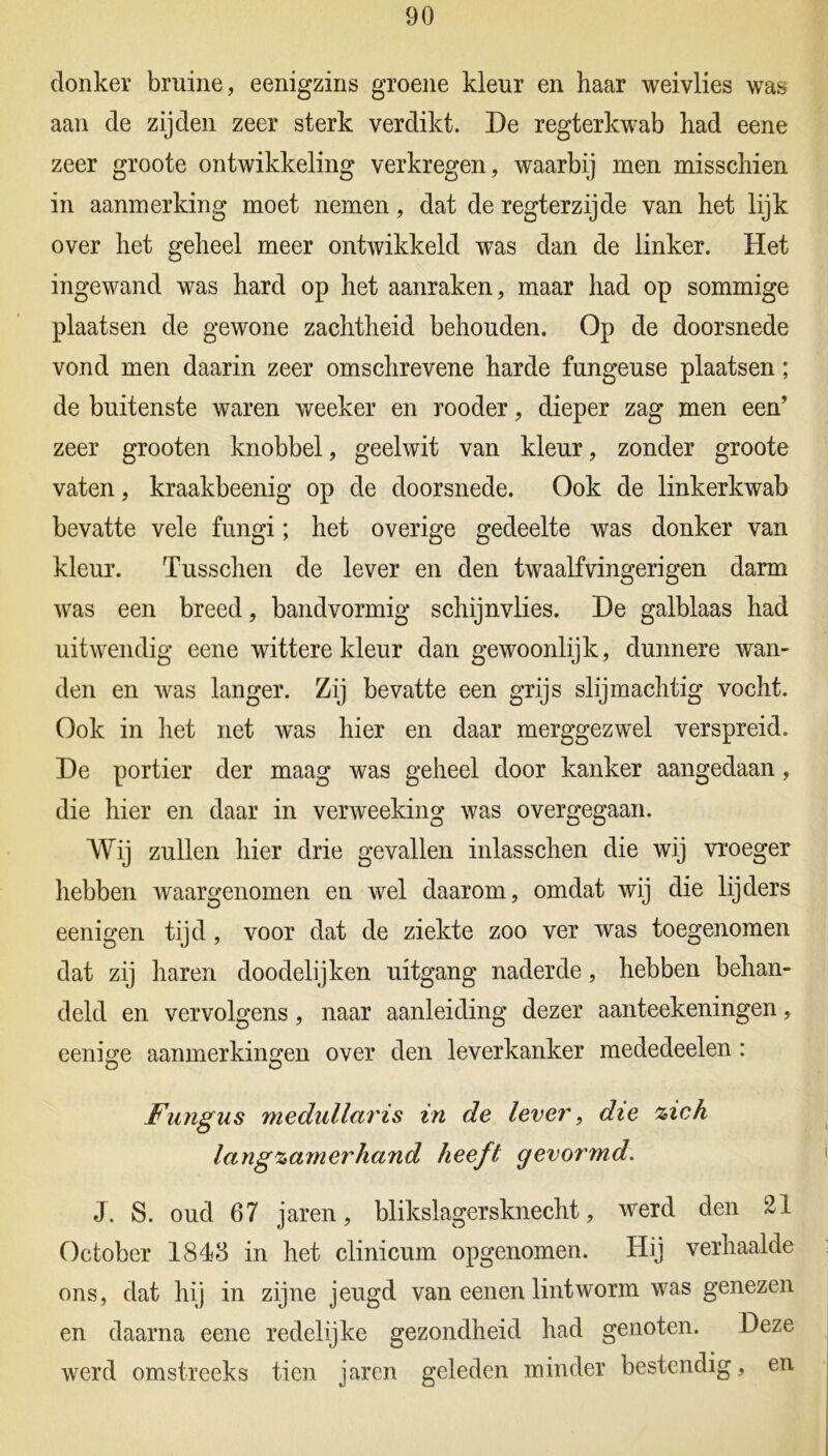 donker bruine, eenigzins groene kleur en haar weivlies was aan de zijden zeer sterk verdikt. De regterkwab had eene zeer groote ontwikkeling verkregen, waarbij men misschien in aanmerking moet nemen, dat de regterzijde van het lijk over het geheel meer ontwikkeld was dan de linker. Het ingewand was hard op het aanraken, maar had op sommige plaatsen de gewone zachtheid behouden. Op de doorsnede vond men daarin zeer omschrevene harde fungeuse plaatsen; de buitenste waren weeker en rooder, dieper zag men een’ zeer grooten knobbel, geelwit van kleur, zonder groote vaten, kraakbeenig op de doorsnede. Ook de linkerkwab bevatte vele fungi; het overige gedeelte was donker van kleur. Tusschen de lever en den twaalfvingerigen darm was een breed, bandvormig schijnvlies. De galblaas had uitwendig eene wittere kleur dan gewoonlijk, dunnere wan- den en was langer. Zij bevatte een grijs slijmachtig vocht. Ook in het net was hier en daar merggezwel verspreid. De portier der maag was geheel door kanker aangedaan , die hier en daar in verweeking was overgegaan. Wij zullen hier drie gevallen inlasschen die wij vroeger hebben waargenomen en wel daarom, omdat wij die lijders eenigen tijd, voor dat de ziekte zoo ver was toegenomen dat zij haren doodelijken uitgang naderde, hebben behan- deld en vervolgens, naar aanleiding dezer aanteekeningen, eenige aanmerkingen over den leverkanker mededeelen : O O Fungus medullaris in de lever, die zich langzamerhand heeft gevormd. J. S. oud 67 jaren, blikslagersknecht, werd den 21 October 1843 in het clinicum opgenomen. Hij verhaalde ons, dat hij in zijne jeugd van eenen lintworm was genezen en daarna eene redelijke gezondheid had genoten. Deze werd omstreeks tien jaren geleden minder bestendig, en