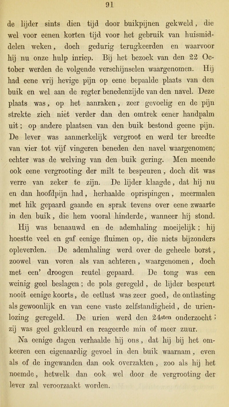 de lijder sints dien tijd door buikpijnen gekweld, die wel voor eenen korten tijd voor het gebruik van huismid- delen weken, doch gedurig terugkeerden en waarvoor hij nu onze hulp inriep. Bij het bezoek van den 22 Oc- tober werden de volgende verschijnselen waargenomen. Hij had eene vrij hevige pijn op eene bepaalde plaats van den buik en wel aan de regter benedenzijde van den navel. Deze plaats was, op het aanraken, zeer gevoelig en de pijn strekte zich niet verder dan den omtrek eener handpalm uit; op andere plaatsen van den buik bestond geene pijn. De lever was aanmerkelijk vergroot en werd ter breedte van vier tot vijf vingeren beneden den navel waargenomen; echter was de welving van den buik gering. Men meende ook eene vergrooting der milt te bespeuren, doch dit was verre van zeker te zijn. De lijder klaagde, dat hij nu en dan hoofdpijn had, herhaalde oprispingen, meermalen met hik gepaard gaande en sprak tevens over eene zwaarte in den buik, die hem vooral hinderde, wanneer hij stond. Hij was benaauwd en de ademhaling moeijelijk; hij hoestte veel en gaf eenige fluimen op, die niets bijzonders opleverden. De ademhaling werd over de geheele borst, zoowel van voren als van achteren, waargenomen, doch met een’ droogen reutel gepaard. De tong was een weinig geel beslagen; de pols geregeld , de lijder bespeurt nooit eenige koorts, de eetlust was zeer goed, de ontlasting als gewoonlijk en van eene vaste zelfstandigheid, de urien- lozing geregeld. De urien werd den 24sten onderzocht ï zij was geel gekleurd en reageerde min of meer zuur. Na eenige dagen verhaalde hij ons , dat hij bij het om* keeren een eigenaardig gevoel in den buik waarnam, even als of de ingewanden dan ook overzakten, zoo als hij het noemde, hetwelk dan ook wel door de vergrooting der lever zal veroorzaakt worden.