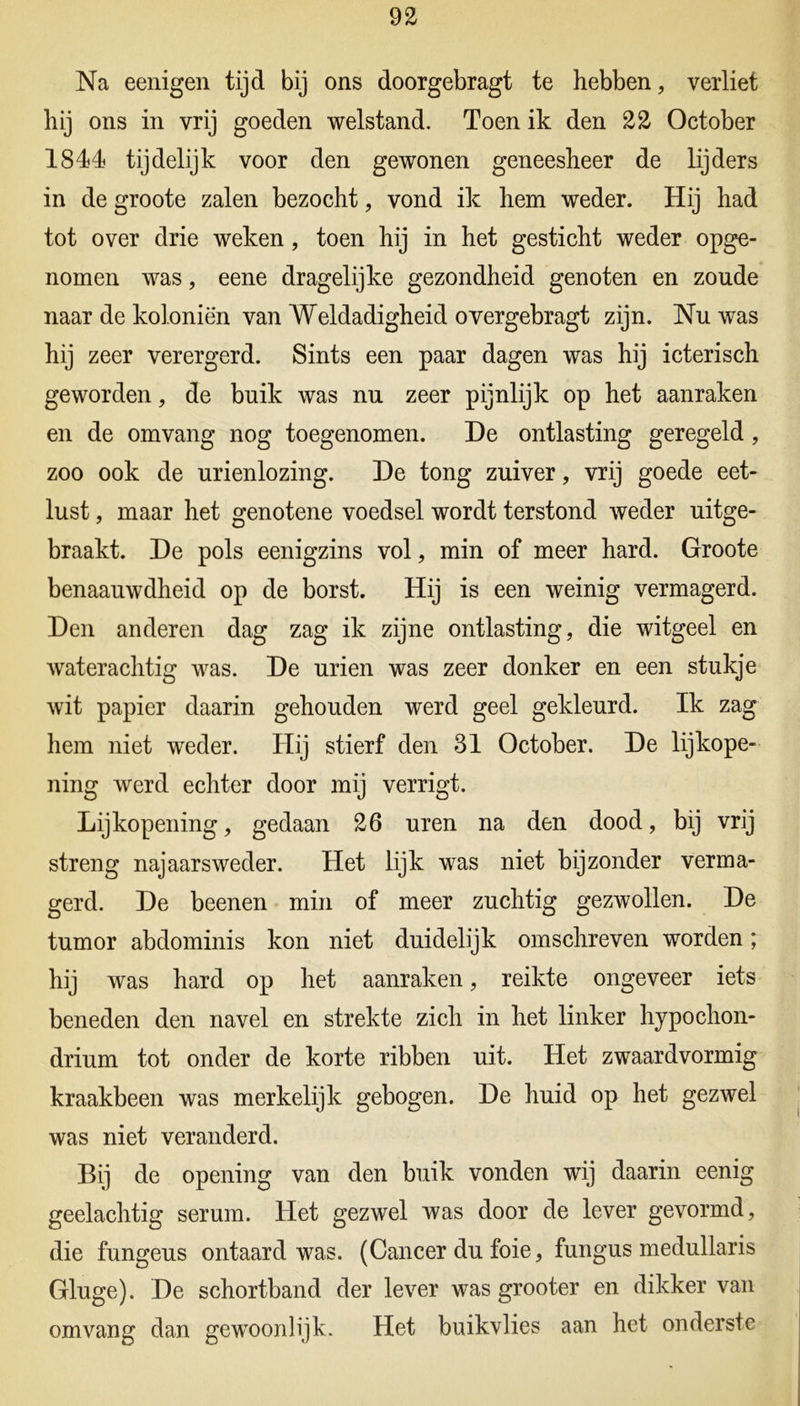 Na eenigen tijd bij ons doorgebragt te hebben, verliet hij ons in vrij goeden welstand. Toen ik den 22 October 1844 tijdelijk voor den gewonen geneesheer de lijders in de groote zalen bezocht, vond ik hem weder. Hij had tot over drie weken, toen hij in het gesticht weder opge- nomen was, eene dragelijke gezondheid genoten en zoude naar de koloniën van Weldadigheid overgebragt zijn. Nu was hij zeer verergerd. Sints een paar dagen was hij icterisch geworden, de buik was nu zeer pijnlijk op het aanraken en de omvang nog toegenomen. De ontlasting geregeld, zoo ook de urienlozing. De tong zuiver, vrij goede eet- lust , maar het genotene voedsel wordt terstond weder uitge- braakt. De pols eenigzins vol, min of meer hard. Groote benaauwdheid op de borst. Hij is een weinig vermagerd. Den anderen dag zag ik zijne ontlasting, die witgeel en waterachtig was. De urien was zeer donker en een stukje wit papier daarin gehouden werd geel gekleurd. Ik zag hem niet weder. Hij stierf den 31 October. De lijkope- ning werd echter door mij verrigt. Lijkopening, gedaan 26 uren na den dood, bij vrij streng najaarsweder. Het lijk was niet bijzonder verma- gerd. De beenen min of meer zuchtig gezwollen. De tumor abdominis kon niet duidelijk omschreven worden; hij was hard op het aanraken, reikte ongeveer iets beneden den navel en strekte zich in het linker hypochon- drium tot onder de korte ribben uit. Het zwaardvormig kraakbeen was merkelijk gebogen. De huid op het gezwel was niet veranderd. Bij de opening van den buik vonden wij daarin eenig geelachtig serum. Het gezwel was door de lever gevormd, die fungeus ontaard was. (Cancer du foie, fungus medullaris Gluge). De schortband der lever was grooter en dikker van omvang dan gewoonlijk. Het buikvlies aan het onderste