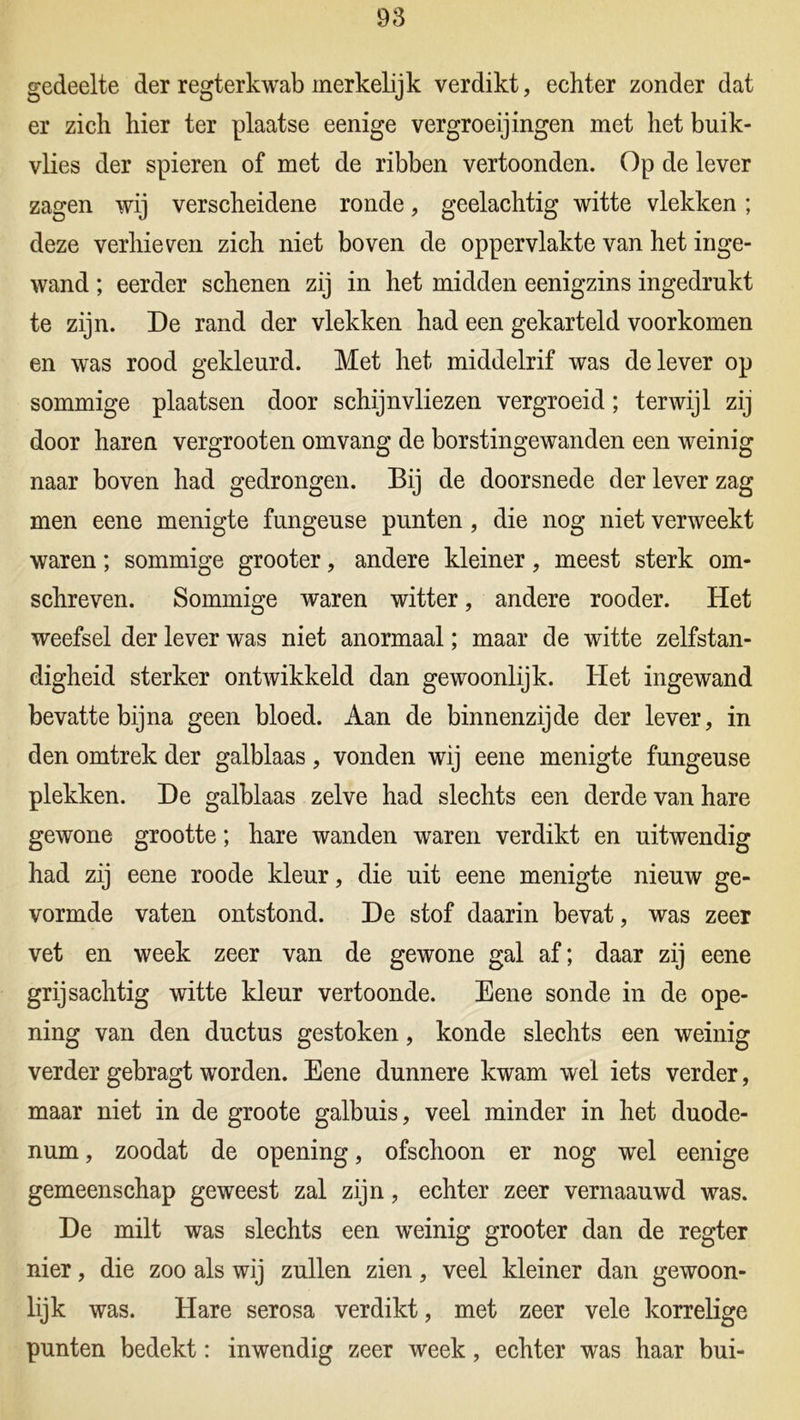 gedeelte der regterkwab merkelijk verdikt, echter zonder dat er zich hier ter plaatse eenige vergroeijingen met het buik- vlies der spieren of met de ribben vertoonden. Op de lever zagen wij verscheidene ronde, geelachtig witte vlekken; deze verhieven zich niet boven de oppervlakte van het inge- wand ; eerder schenen zij in het midden eenigzins ingedrukt te zijn. De rand der vlekken had een gekarteld voorkomen en was rood gekleurd. Met het middelrif was de lever op sommige plaatsen door schijnvliezen vergroeid; terwijl zij door haren vergrooten omvang de borstingewanden een weinig naar boven had gedrongen. Bij de doorsnede der lever zag men eene menigte fungeuse punten , die nog niet verweekt waren; sommige grooter, andere kleiner, meest sterk om- schreven. Sommige waren witter, andere rooder. Het weefsel der lever was niet anomaal; maar de witte zelfstan- digheid sterker ontwikkeld dan gewoonlijk. Het ingewand bevatte bijna geen bloed. Aan de binnenzijde der lever, in den omtrek der galblaas, vonden wij eene menigte fungeuse plekken. De galblaas zelve had slechts een derde van hare gewone grootte; hare wanden waren verdikt en uitwendig had zij eene roode kleur, die uit eene menigte nieuw ge- vormde vaten ontstond. De stof daarin bevat, was zeer vet en week zeer van de gewone gal af; daar zij eene grijsachtig witte kleur vertoonde. Eene sonde in de ope- ning van den ductus gestoken, konde slechts een weinig verder gebragt worden. Eene dunnere kwam wel iets verder, maar niet in de groote galbuis, veel minder in het duode- num , zoodat de opening, ofschoon er nog wel eenige gemeenschap geweest zal zijn, echter zeer vernaauwd was. De milt was slechts een weinig grooter dan de regter nier, die zoo als wij zullen zien, veel kleiner dan gewoon- lijk was. Hare serosa verdikt, met zeer vele korrelige punten bedekt: inwendig zeer week, echter was haar bui-