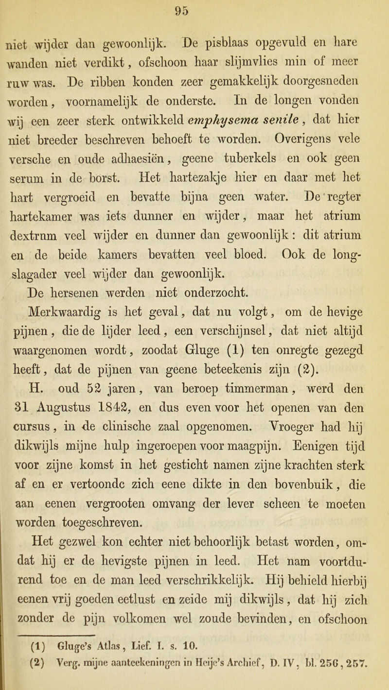 niet wijder dan gewoonlijk. De pisblaas opgevuld en hare wanden niet verdikt, ofschoon haar slijmvlies min of meer ruw was. De ribben konden zeer gemakkelijk doorgesneden worden, voornamelijk de onderste. In de longen vonden wij een zeer sterk ontwikkeld emphysema senile, dat hier niet breeder beschreven behoeft te worden. Overigens vele versche en oude adhaesiën, geene tuberkels en ook geen serum in de borst. Het hartezakje hier en daar met het hart vergroeid en bevatte bijna geen water. De regter hartekamer was iets dunner en wijder, maar het atrium dextrnm veel wijder en dunner dan gewoonlijk: dit atrium en de beide kamers bevatten veel bloed. Ook de long- slagader veel wijder dan gewoonlijk. De hersenen werden niet onderzocht. Merkwaardig is het geval, dat nu volgt, om de hevige pijnen, die de lijder leed, een verschijnsel, dat niet altijd waargenomen wordt, zoodat Gluge (1) ten onregte gezegd heeft, dat de pijnen van geene beteekenis zijn (2). H. oud 52 jaren, van beroep timmerman, werd den 31 Augustus 1812, en dus even voor het openen van den cursus, in -de clinische zaal opgenomen. Yroeger had hij dikwijls mijne hulp ingeroepen voor maagpijn. Eenigen tijd voor zijne komst in het gesticht namen zijne krachten sterk af en er vertoonde zich eene dikte in den bovenbuik, die aan eenen vergrooten omvang der lever scheen te moeten worden toegeschreven. Het gezwel kon echter niet behoorlijk betast worden, om- dat hij er de hevigste pijnen in leed. Het nam voortdu- rend toe en de man leed verschrikkelijk. Hij behield hierbij eenen vrij goeden eetlust en zeide mij dikwijls, dat hij zich zonder de pijn volkomen wel zoude bevinden, en ofschoon (1) Gluge’s Atlas, Lief. I. s. 10. (2) Verg. mijne aanteekeningen in Hoije’s Archief, D. IV, hl. 256,257.
