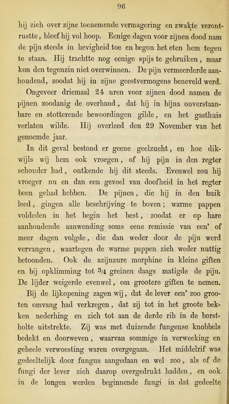 hij zich over zijne toenemende vermagering en zwakte veront- rustte , bleef hij vol hoop. Eenige dagen voor zijnen dood nam de pijn steeds in hevigheid toe en begon het eten hem tegen te staan. Hij trachtte nog eenige spijs te gebruiken, maar kon den tegenzin niet o ver winnen. De pijn vermeerderde aan- houdend, zoodat hij in zijne geestvermogens beneveld werd. Ongeveer driemaal 24 uren voor zijnen dood namen de pijnen zoodanig de overhand, dat hij in bijna onverstaan- bare en stotterende bewoordingen gilde, en het gasthuis verlaten wilde. Hij overleed den 29 November van het genoemde jaar. In dit geval bestond er geene geelzucht, en hoe dik- wijls wij hem ook vroegen, of hij pijn in den regter schouder had, ontkende hij dit steeds. Evenwel zou hij vroeger nu en dan een gevoel van doofheid in het regter been gehad hebben. De pijnen, die hij in den buik leed, gingen alle beschrijving te boven; warme pappen voldeden in het begin het best, zoodat er op hare aanhoudende aanwending soms eene remissie van een’ of meer dagen volgde, die dan weder door de pijn werd vervangen, waartegen de warme pappen zich weder nuttig betoonden. Ook de azijnzure morphine in kleine giften en bij opklimming tot 3/4 greinen daags matigde de pijn. De lijder weigerde evenwel, om grootere giften te nemen. Bij de lijkopening zagen wij, dat de lever een’ zoo groo- ten omvang had verkregen, dat zij tot in het groote bek- ken nederhing en zich tot aan de derde rib in de borst- holte uitstrekte. Zij was met duizende fungeuse knobbels bedekt en doorweven, waarvan sommige in verweeking en geheele verwoesting waren overgegaan. Het middelrif was gedeeltelijk door fungus aangedaan en wel zoo, als of de fungi der lever zich daarop overgedrukt hadden, en ook in de longen werden beginnende fungi in dat gedeelte