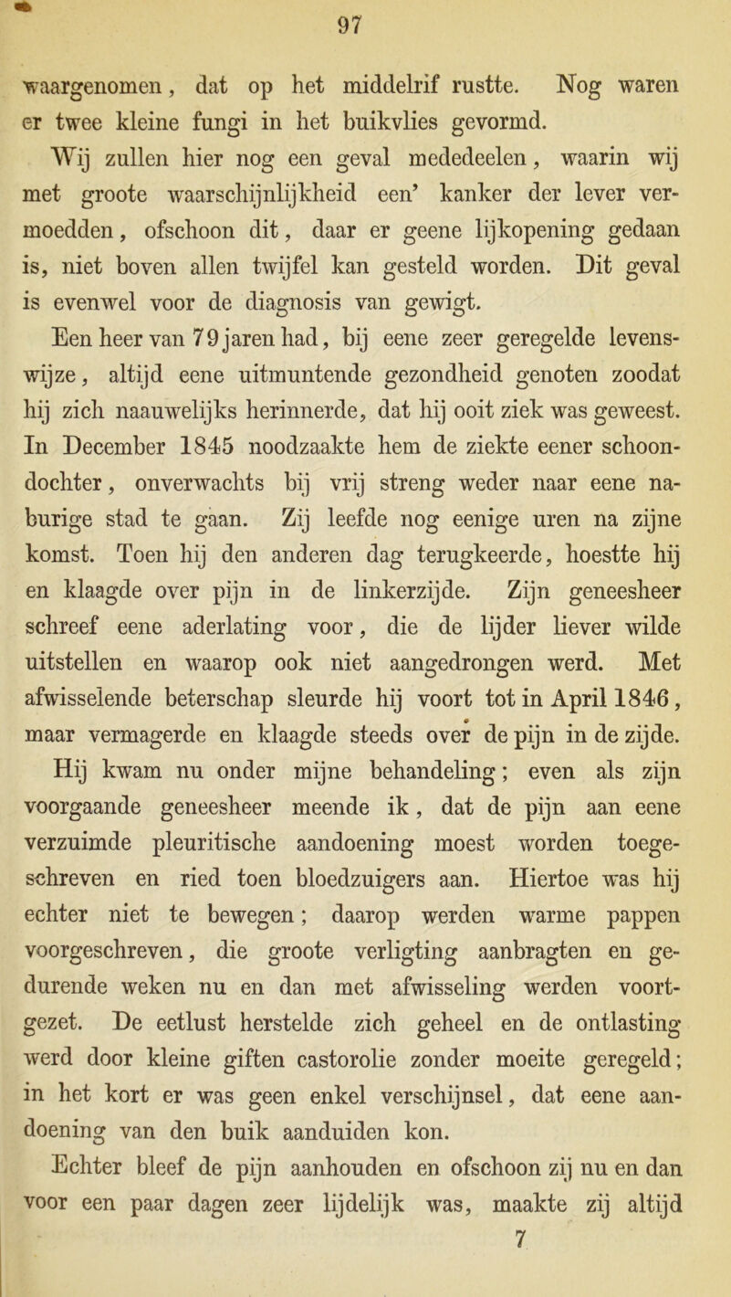 waargenomen, dat op het middelrif rustte. Nog waren er twee kleine fungi in het buikvlies gevormd. Wij zullen hier nog een geval mededeelen, waarin wij met groote waarschijnlijkheid een’ kanker der lever ver- moedden , ofschoon dit, daar er geene lijkopening gedaan is, niet boven allen twijfel kan gesteld worden. Dit geval is evenwel voor de diagnosis van gewigt. Een heer van 79 jaren had, bij eene zeer geregelde levens- wijze , altijd eene uitmuntende gezondheid genoten zoodat hij zich naauwelijks herinnerde, dat hij ooit ziek was geweest. In December 1845 noodzaakte hem de ziekte eener schoon- dochter , onverwachts bij vrij streng weder naar eene na- burige stad te gaan. Zij leefde nog eenige uren na zijne komst. Toen hij den anderen dag terugkeerde, hoestte hij en klaagde over pijn in de linkerzijde. Zijn geneesheer schreef eene aderlating voor, die de lijder liever wilde uitstellen en waarop ook niet aangedrongen werd. Met afwisselende beterschap sleurde hij voort tot in April 1846, maar vermagerde en klaagde steeds over de pijn in de zijde. Hij kwam nu onder mijne behandeling; even als zijn voorgaande geneesheer meende ik, dat de pijn aan eene verzuimde pleuritische aandoening moest worden toege- schreven en ried toen bloedzuigers aan. Hiertoe was hij echter niet te bewegen; daarop werden warme pappen voorgeschreven, die groote verligting aanbragten en ge- durende weken nu en dan met afwisseling werden voort- gezet. De eetlust herstelde zich geheel en de ontlasting werd door kleine giften castorolie zonder moeite geregeld; in het kort er was geen enkel verschijnsel, dat eene aan- doening van den buik aanduiden kon. Echter bleef de pijn aanhouden en ofschoon zij nu en dan voor een paar dagen zeer lijdelijk was, maakte zij altijd 7