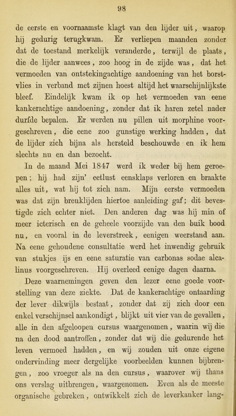 de eerste en voornaamste klagt van den lijder uit, waarop hij gedurig terugkwam. Er verliepen maanden zonder dat de toestand merkelijk veranderde, terwijl de plaats, die de lijder aanwees , zoo hoog in de zijde was , dat het vermoeden van ontstekingachtige aandoening van het borst- vlies in verband met zijnen hoest altijd het waarschijnlijkste bleef. Eindelijk kwam ik op het vermoeden van eene kankerachtige aandoening, zonder dat ik haren zetel nader durfde bepalen. Er werden nu pillen uit morphine voor- geschreven , die eene zoo gunstige werking hadden, dat de lijder zich bijna als hersteld beschouwde en ik hem slechts nu en dan bezocht. In de maand Mei 1847 werd ik weder bij hem geroe- pen ; hij had zijn’ eetlust eensklaps verloren en braakte alles uit, wat hij tot zich nam. Mijn eerste vermoeden was dat zijn breuklij den hiertoe aanleiding gaf; dit beves- tigde zich echter niet. Den anderen dag was hij min of meer icterisch en de geheele voorzijde van den buik bood nu, en vooral in de leverstreek, eenigen weerstand aan. Na eene gehoudene consultatie werd het inwendig gebruik van stukjes ijs en eene saturatie van carbonas sodae alca- linus voorgeschreven. Hij overleed eenige dagen daarna. Deze waarnemingen geven den lezer eene goede voor- stelling van deze ziekte. Dat de kankerachtige ontaarding der lever dikwijls bestaat, zonder dat zij zich door een enkel verschijnsel aankondigt, blijkt uit vier van de gevallen, alle in den afgeloopen cursus waargenomen, waarin wij die na den dood aantroffen, zonder dat wij die gedurende het leven vermoed hadden, en wij zouden uit onze eigene ondervinding meer dergelijke voorbeelden kunnen bijbren- gen , zoo vroeger als na den cursus, waarover wij thans ons verslag uitbrengen, waargenomen. Even als de meeste organische gebreken, ontwikkelt zich de leverkanker lang-