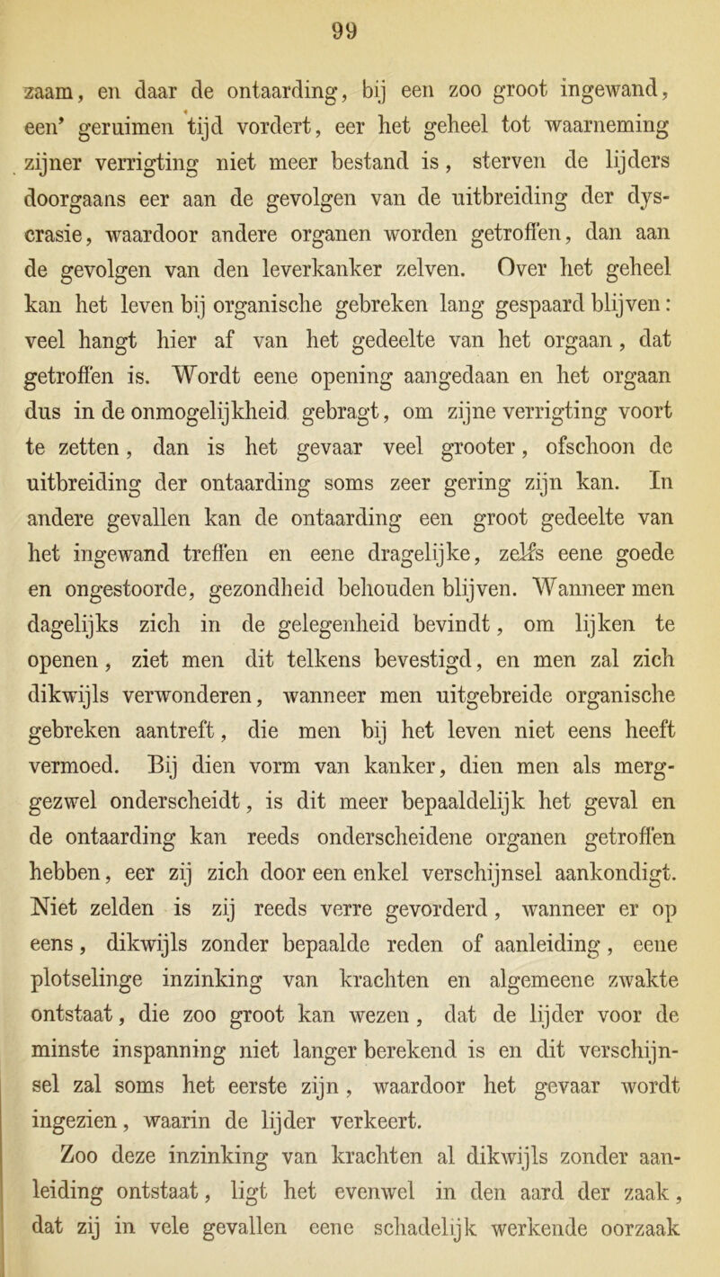 zaam, en daar de ontaarding, bij een zoo groot ingewand, een* geruimen tijd vordert, eer liet geheel tot waarneming zijner verrigting niet meer bestand is , sterven de lijders doorgaans eer aan de gevolgen van de uitbreiding der dys- crasie, waardoor andere organen worden getroffen, dan aan de gevolgen van den leverkanker zelven. Over het geheel kan het leven bij organische gebreken lang gespaard blijven: veel hangt hier af van het gedeelte van het orgaan, dat getroffen is. Wordt eene opening aangedaan en het orgaan dus in de onmogelijkheid gebragt, om zijne verrigting voort te zetten, dan is het gevaar veel grooter, ofschoon de uitbreiding der ontaarding soms zeer gering zijn kan. In andere gevallen kan de ontaarding een groot gedeelte van het ingewand treffen en eene dragelijke, zelfs eene goede en ongestoorde, gezondheid behouden blijven. Wanneer men dagelijks zich in de gelegenheid bevindt, om lijken te openen, ziet men dit telkens bevestigd, en men zal zich dikwijls verwonderen, wanneer men uitgebreide organische gebreken aantreft, die men bij het leven niet eens heeft vermoed. Bij dien vorm van kanker, dien men als merg- gezwel onderscheidt, is dit meer bepaaldelijk het geval en de ontaarding kan reeds onderscheidene organen getroffen hebben, eer zij zich door een enkel verschijnsel aankondigt. Niet zelden is zij reeds verre gevorderd, wanneer er op eens, dikwijls zonder bepaalde reden of aanleiding, eene plotselinge inzinking van krachten en algemeene zwakte ontstaat, die zoo groot kan wezen , dat de lijder voor de minste inspanning niet langer berekend is en dit verschijn- sel zal soms het eerste zijn, waardoor het gevaar wordt ingezien, waarin de lijder verkeert. Zoo deze inzinking van krachten al dikwijls zonder aan- leiding ontstaat, ligt het evenwel in den aard der zaak, dat zij in vele gevallen eene schadelijk werkende oorzaak