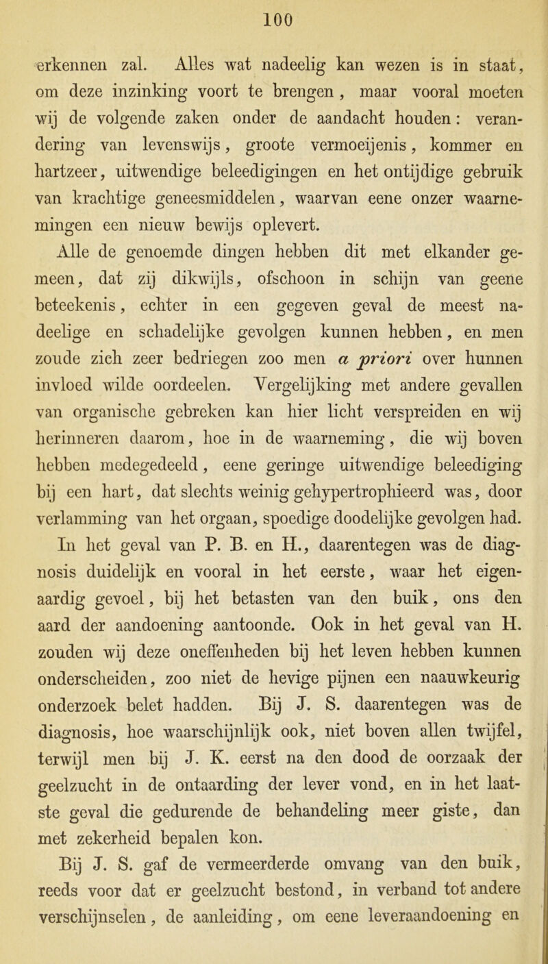 erkennen zal. Alles wat nadeelig kan wezen is in staat, om deze inzinking voort te brengen , maar vooral moeten wij de volgende zaken onder de aandacht houden: veran- dering van levenswijs, groote vermoeijenis, kommer en hartzeer, uitwendige beleedigingen en het ontijdige gebruik van krachtige geneesmiddelen, waarvan eene onzer waarne- mingen een nieuw bewijs oplevert. Alle de genoemde dingen hebben dit met elkander ge- meen, dat zij dikwijls, ofschoon in schijn van geene beteekenis, echter in een gegeven geval de meest na- deelige en schadelijke gevolgen kunnen hebben, en men zoude zich zeer bedriegen zoo men a jpriori over hunnen invloed wilde oordeelen. Vergelijking met andere gevallen van organische gebreken kan hier licht verspreiden en wij herinneren daarom, hoe in de waarneming, die wij boven hebben medegedeeld, eene geringe uitwendige beleediging bij een hart, dat slechts weinig gehypertrophieerd was, door verlamming van het orgaan, spoedige doodelijke gevolgen had. In het geval van P. B. en H., daarentegen was de diag- nosis duidelijk en vooral in het eerste, waar het eigen- aardig gevoel, bij het betasten van den buik, ons den aard der aandoening aantoonde. Ook in het geval van H. zouden wij deze oneffenheden bij het leven hebben kunnen onderscheiden, zoo niet de hevige pijnen een naauwkeurig onderzoek belet hadden. Bij J. S. daarentegen was de diagnosis, hoe waarschijnlijk ook, niet boven allen twijfel, terwijl men bij J. K. eerst na den dood de oorzaak der geelzucht in de ontaarding der lever vond, en in het laat- ste geval die gedurende de behandeling meer giste, dan met zekerheid bepalen kon. Bij J. S. gaf de vermeerderde omvang van den buik, reeds voor dat er geelzucht bestond, in verband tot andere verschijnselen, de aanleiding, om eene leveraandoening en