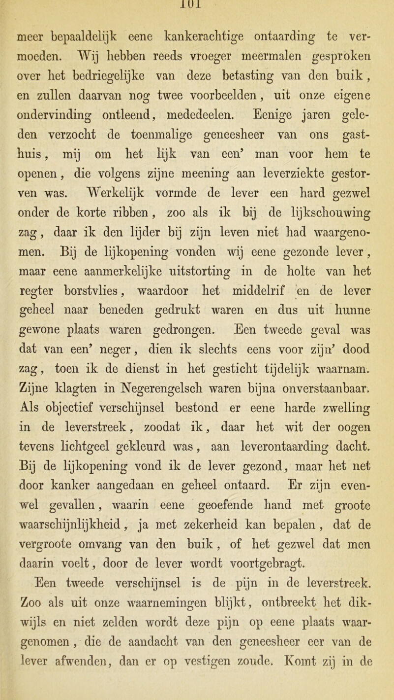 meer bepaaldelijk eene kankeraclitige ontaarding te ver- moeden. Wij hebben reeds vroeger meermalen gesproken over het bedriegelijke van deze betasting van den buik , en zullen daarvan nog twee voorbeelden, uit onze eigene ondervinding ontleend, mededeelen. Eenige jaren gele- den verzocht de toenmalige geneesheer van ons gast- huis , mij om het lijk van een’ man voor hem te openen, die volgens zijne meening aan leverziekte gestor- ven was. Werkelijk vormde de lever een hard gezwel onder de korte ribben, zoo als ik bij de lijkschouwing zag, daar ik den lijder bij zijn leven niet had waargeno- men. Bij de lijkopening vonden wij eene gezonde lever, maar eene aanmerkelijke uitstorting in de holte van het regter borstvlies, waardoor het middelrif en de lever geheel naar beneden gedrukt waren en dus uit hunne gewone plaats waren gedrongen. Een tweede geval was dat van een’ neger, dien ik slechts eens voor zijn’ dood zag, toen ik de dienst in het gesticht tijdelijk waarnam. Zijne klagten in Negerengelsch waren bijna onverstaanbaar. Als objectief verschijnsel bestond er eene harde zwelling in de leverstreek, zoodat ik, daar het wit der oogen tevens lichtgeel gekleurd was, aan leverontaarding dacht. Bij de lijkopening vond ik de lever gezond, maar het net door kanker aangedaan en geheel ontaard. Er zijn even- wel gevallen, waarin eene geoefende hand met groote waarschijnlijkheid, ja met zekerheid kan bepalen , dat de vergroote omvang van den buik, of het gezwel dat men daarin voelt, door de lever wordt voortgebragt. Een tweede verschijnsel is de pijn in de leverstreek. Zoo als uit onze waarnemingen blijkt, ontbreekt het dik- wijls en niet zelden wordt deze pijn op eene plaats waar- genomen , die de aandacht van den geneesheer eer van de lever afwenden, dan er op vestigen zoude. Komt zij in de