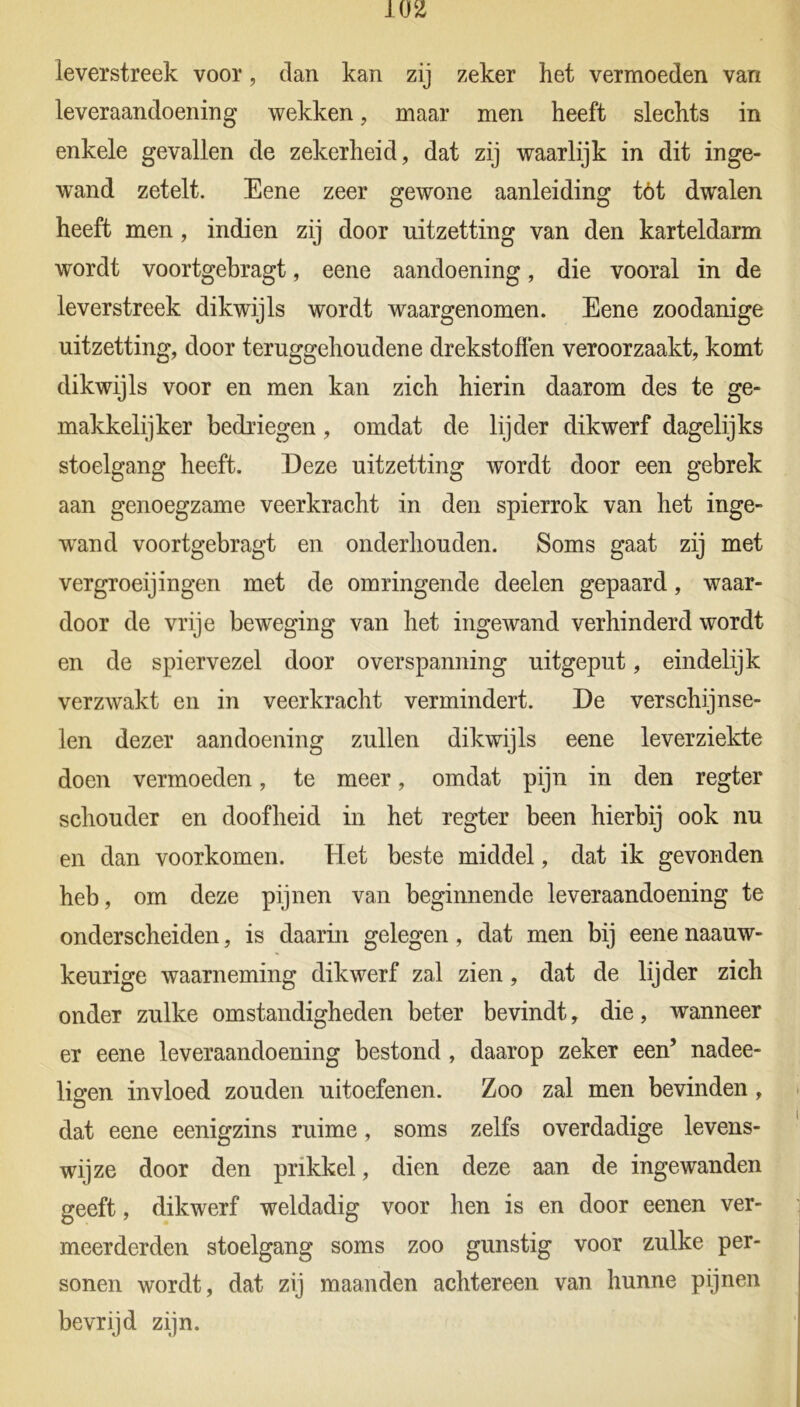 leverstreek voor, dan kan zij zeker het vermoeden van leveraandoening wekken, maar men heeft slechts in enkele gevallen de zekerheid, dat zij waarlijk in dit inge- wand zetelt. Eene zeer gewone aanleiding tót dwalen heeft men , indien zij door uitzetting van den karteldarm wordt voortgebragt, eene aandoening, die vooral in de leverstreek dikwijls wordt waargenomen. Eene zoodanige uitzetting, door teruggehoudene drekstofien veroorzaakt, komt dikwijls voor en men kan zich hierin daarom des te ge- makkelijker bedriegen, omdat de lijder dikwerf dagelijks stoelgang heeft. Deze uitzetting wordt door een gebrek aan genoegzame veerkracht in den spierrok van het inge- wand voortgebragt en onderhouden. Soms gaat zij met vergroeijingen met de omringende deelen gepaard, waar- door de vrije beweging van het ingewand verhinderd wordt en de spiervezel door overspanning uitgeput, eindelijk verzwakt en in veerkracht vermindert. De verschijnse- len dezer aandoening zullen dikwijls eene leverziekte doen vermoeden, te meer, omdat pijn in den regter schouder en doofheid in het regter been hierbij ook nu en dan voorkomen. Het beste middel, dat ik gevonden heb, om deze pijnen van beginnende leveraandoening te onderscheiden, is daarin gelegen, dat men bij eene naauw- keurige waarneming dikwerf zal zien, dat de lijder zich onder zulke omstandigheden beter bevindt, die, wanneer er eene leveraandoening bestond , daarop zeker een’ nadee- ligen invloed zouden uitoefenen. Zoo zal men bevinden , dat eene eenigzins ruime, soms zelfs overdadige levens- wijze door den prikkel, dien deze aan de ingewanden geeft, dikwerf weldadig voor hen is en door eenen ver- meerderden stoelgang soms zoo gunstig voor zulke per- sonen wordt, dat zij maanden achtereen van hunne pijnen bevrijd zijn.