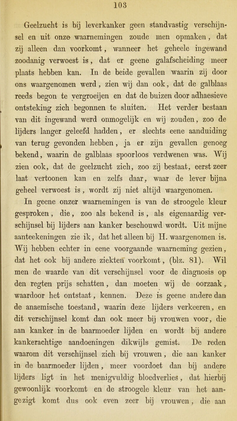 Geelzucht is bij leverkanker geen standvastig verschijn- sel en uit onze waarnemingen zoude men opmaken, dat zij alleen dan voorkomt, wanneer het geheele ingewand zoodanig verwoest is, dat er geene galafscheiding meer plaats hebben kan. In de beide gevallen waarin zij door ons waargenomen werd, zien wij dan ook, dat de galblaas reeds begon te vergroeijen en dat de buizen door adhaesieve ontsteking zich begonnen te sluiten. Het verder bestaan van dit ingewand werd ónmogelijk en wij zouden, zoo de lijders langer geleefd hadden, er slechts eene aanduiding van terug gevonden hebben, ja er zijn gevallen genoeg bekend, waarin de galblaas spoorloos verdwenen was. Wij zien ook, dat de geelzucht zich, zoo zij bestaat, eerst zeer laat vertoonen kan en zelfs daar, waar de lever bijna geheel verwoest is, wordt zij niet altijd waargenomen. In geene onzer waarnemingen is van de stroogele kleur gesproken, die, zoo als bekend is , als eigenaardig ver- schijnsel bij lijders aan kanker beschouwd wordt. Uit mijne aanteekeningen zie ik, dat het alleen bij H. waargenomen is. Wij hebben echter in eene voorgaande waarneming gezien, dat het ook bij andere ziekten voorkomt, (blz. 81). Wil men de waarde van dit verschijnsel voor de diagnosis op den regten prijs schatten, dan moeten wij de oorzaak, waardoor het ontstaat, kennen. Deze is geene andere dan de anaemische toestand, waarin deze lijders verkeeren, en dit verschijnsel komt dan ook meer bij vrouwen voor, die aan kanker in de baarmoeder lijden en wordt bij andere kankerachtige aandoeningen dikwijls gemist. De reden waarom dit verschijnsel zich bij vrouwen, die aan kanker in de baarmoeder lijden, meer voordoet dan bij andere lijders ligt in het menigvuldig bloedverlies, dat hierbij gewoonlijk voorkomt en de stroogele kleur van het aan- gezigt komt dus ook even zeer bij vrouwen, die aan