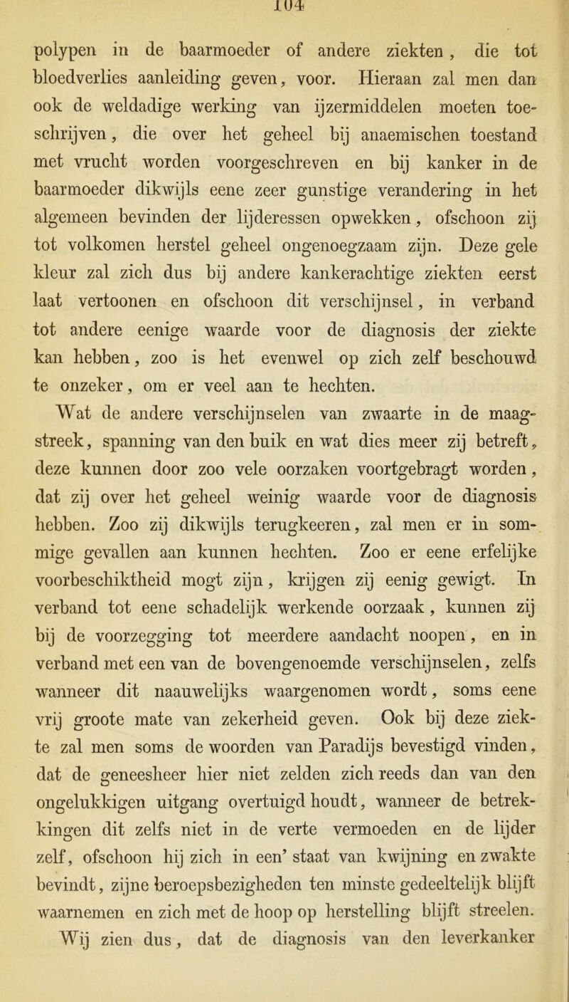 polypen in de baarmoeder of andere ziekten, die tot bloedverlies aanleiding geven, voor. Hieraan zal men dan ook de weldadige werking van ijzermiddelen moeten toe- schrijven, die over het geheel bij anaemischen toestand met vrucht worden voorgeschreven en bij kanker in de baarmoeder dikwijls eene zeer gunstige verandering in het algemeen bevinden der lijderessen opwekken, ofschoon zij tot volkomen herstel geheel ongenoegzaam zijn. Deze gele kleur zal zich dus bij andere kankerachtige ziekten eerst laat vertoonen en ofschoon dit verschijnsel, in verband tot andere eenige waarde voor de diagnosis der ziekte kan hebben, zoo is het evenwel op zich zelf beschouwd te onzeker, om er veel aan te hechten. Wat de andere verschijnselen van zwaarte in de maag- streek , spanning van den buik en wat dies meer zij betreft , deze kunnen door zoo vele oorzaken voortgebragt worden, dat zij over het geheel weinig waarde voor de diagnosis hebben. Zoo zij dikwijls terugkeeren, zal men er in som- mige gevallen aan kunnen hechten. Zoo er eene erfelijke voorbeschiktheid mogt zijn, krijgen zij eenig gewigt. In verband tot eene schadelijk werkende oorzaak , kunnen zij bij de voorzegging tot meerdere aandacht noopen, en in verband met een van de bovengenoemde verschijnselen, zelfs wanneer dit naauwelijks waargenomen wordt, soms eene vrij groote mate van zekerheid geven. Ook bij deze ziek- te zal men soms de woorden van Paradijs bevestigd vinden, dat de geneesheer hier niet zelden zich reeds dan van den ongelukkigen uitgang overtuigd houdt, wanneer de betrek- kingen dit zelfs niet in de verte vermoeden en de lijder zelf, ofschoon hij zich in een’ staat van kwijning en zwakte bevindt, zijne beroepsbezigheden ten minste gedeeltelijk blijft waarnemen en zich met de hoop op herstelling blijft streelen. Wij zien dus, dat de diagnosis van den leverkanker