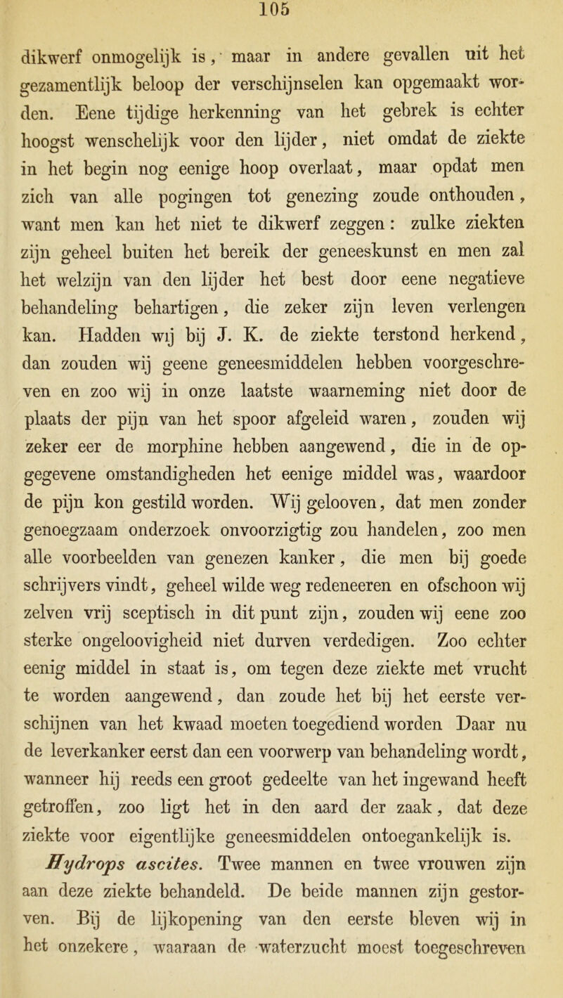 dikwerf onmogelijk is, * maar in andere gevallen uit hei gezamentlijk beloop der verschijnselen kan opgemaakt wor- den. Eene tijdige herkenning van het gebrek is echter hoogst wenschelijk voor den lijder, niet omdat de ziekte in het begin nog eenige hoop overlaat, maar opdat men zich van alle pogingen tot genezing zonde onthouden, want men kan het niet te dikwerf zeggen: zulke ziekten zijn geheel buiten het bereik der geneeskunst en men zal het welzijn van den lijder het best door eene negatieve behandeling behartigen, die zeker zijn leven verlengen kan. Hadden wij bij J. K. de ziekte terstond herkend, dan zouden wij geene geneesmiddelen hebben voorgeschre- ven en zoo wij in onze laatste waarneming niet door de plaats der pijn van het spoor afgeleid waren, zouden wij zeker eer de morphine hebben aangewend, die in de op- gegevene omstandigheden het eenige middel was, waardoor de pijn kon gestild worden. Wijgelooven, dat men zonder genoegzaam onderzoek onvoorzigtig zou handelen, zoo men alle voorbeelden van genezen kanker, die men bij goede schrijvers vindt, geheel wilde weg redeneeren en ofschoon wij zelven vrij sceptisch in dit punt zijn, zouden wij eene zoo sterke ongeloovigheid niet durven verdedigen. Zoo echter eenig middel in staat is, om tegen deze ziekte met vrucht te worden aangewend, dan zoude het bij het eerste ver- schijnen van het kwaad moeten toegediend worden Daar nu de leverkanker eerst dan een voorwerp van behandeling wordt, wanneer hij reeds een groot gedeelte van het ingewand heeft getroffen, zoo ligt het in den aard der zaak, dat deze ziekte voor eigentlijke geneesmiddelen ontoegankelijk is. Hydrops ascites. Twee mannen en twee vrouwen zijn aan deze ziekte behandeld. De beide mannen zijn gestor- ven. Bij de lijkopening van den eerste bleven wij in het onzekere, waaraan de waterzucht moest toegeschreven