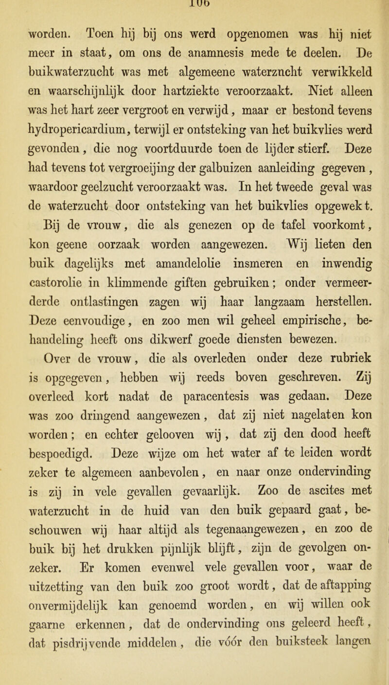 worden. Toen hij bij ons werd opgenomen was hij niet meer in staat, om ons de anamnesis mede te deelen. De buikwaterzucht was met algemeene waterzucht verwikkeld en waarschijnlijk door hartziekte veroorzaakt. Niet alleen was het hart zeer vergroot en verwijd, maar er bestond tevens hydroperieardium, terwijl er ontsteking van het buikvlies werd gevonden , die nog voortduurde toen de lijder stierf. Deze had tevens tot vergroeijing der galbuizen aanleiding gegeven , waardoor geelzucht veroorzaakt was. In het tweede geval was de waterzucht door ontsteking van het buikvlies opgewekt. Bij de vrouw, die als genezen op de tafel voorkomt, kon geene oorzaak worden aangewezen. Wij lieten den buik dagelijks met amandelolie insmeren en inwendig castorolie in klimmende giften gebruiken; onder vermeer- derde ontlastingen zagen wij haar langzaam herstellen. Deze eenvoudige, en zoo men wil geheel empirische, be- handeling heeft ons dikwerf goede diensten bewezen. Over de vrouw, die als overleden onder deze rubriek is opgegeven, hebben wij reeds boven geschreven. Zij overleed kort nadat de paracentesis was gedaan. Deze was zoo dringend aangewezen, dat zij niet nagelaten kon worden; en echter gelooven wij , dat zij den dood heeft bespoedigd. Deze wijze om het water af te leiden wordt zeker te algemeen aanbevolen, en naar onze ondervinding is zij in vele gevallen gevaarlijk. Zoo de ascites met waterzucht in de huid van den buik gepaard gaat, be- schouwen wij haar altijd als tegenaangewezen, en zoo de buik bij het drukken pijnlijk blijft, zijn de gevolgen on- zeker. Er komen evenwel vele gevallen voor, waar de uitzetting van den buik zoo groot wordt, dat de aftapping onvermijdelijk kan genoemd worden, en wij willen ook gaarne erkennen, dat de ondervinding ons geleerd heeft, dat pisdrijvende middelen , die voor den buiksteek langen