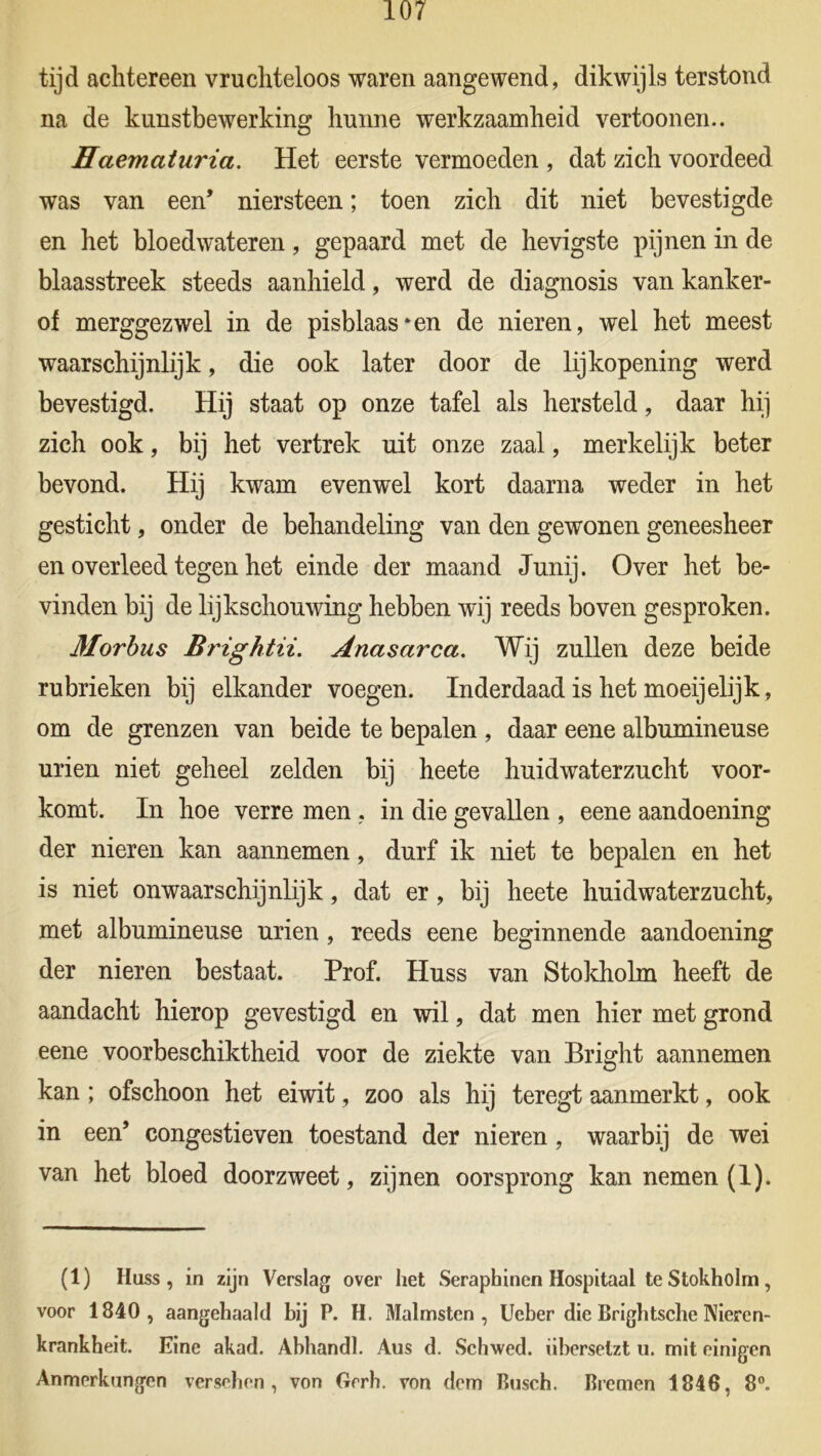 tijd achtereen vruchteloos waren aangewend, dikwijls terstond na de kunstbewerking hunne werkzaamheid vertoonen.. Haematuria. Het eerste vermoeden , dat zich voordeed was van een* niersteen; toen zich dit niet bevestigde en het bloedwateren, gepaard met de hevigste pijnen in de blaasstreek steeds aanhield, werd de diagnosis van kanker- of merggezwel in de pisblaas^en de nieren, wel het meest waarschijnlijk, die ook later door de lijkopening werd bevestigd. Hij staat op onze tafel als hersteld, daar hij zich ook, bij het vertrek uit onze zaal, merkelijk beter bevond. Hij kwam evenwel kort daarna weder in het gesticht, onder de behandeling van den gewonen geneesheer en overleed tegen het einde der maand Junij. Over het be- vinden bij de lijkschouwing hebben wij reeds boven gesproken. Morbus Brightii. Anasarca. Wij zullen deze beide rubrieken bij elkander voegen. Inderdaad is het moeijelijk, om de grenzen van beide te bepalen , daar eene albumineuse urien niet geheel zelden bij heete huidwaterzucht voor- komt. In hoe verre men , in die gevallen , eene aandoening der nieren kan aannemen, durf ik niet te bepalen en het is niet onwaarschijnlijk, dat er, bij heete huidwaterzucht, met albumineuse urien, reeds eene beginnende aandoening der nieren bestaat. Prof. Huss van Stokholm heeft de aandacht hierop gevestigd en wil, dat men hier met grond eene voorbeschiktheid voor de ziekte van Bright aannemen kan ; ofschoon het eiwit, zoo als hij teregt aanmerkt, ook in een’ congestieven toestand der nieren, waarbij de wei van het bloed doorzweet, zijnen oorsprong kan nemen (1). (1) Huss, in zijn Verslag over het Seraphinen Hospitaal te Stokholm, voor 1840, aangehaald bij P. H. Malmsten , Ueber die Brightsche Niercn- krankheit. Eine akad. Abhandl. Aus d. Schwed. iibersetzt u. mit einigen Anmerkungen versehen , von Grrh. von dem Busch. Bremen 1846, 8°.