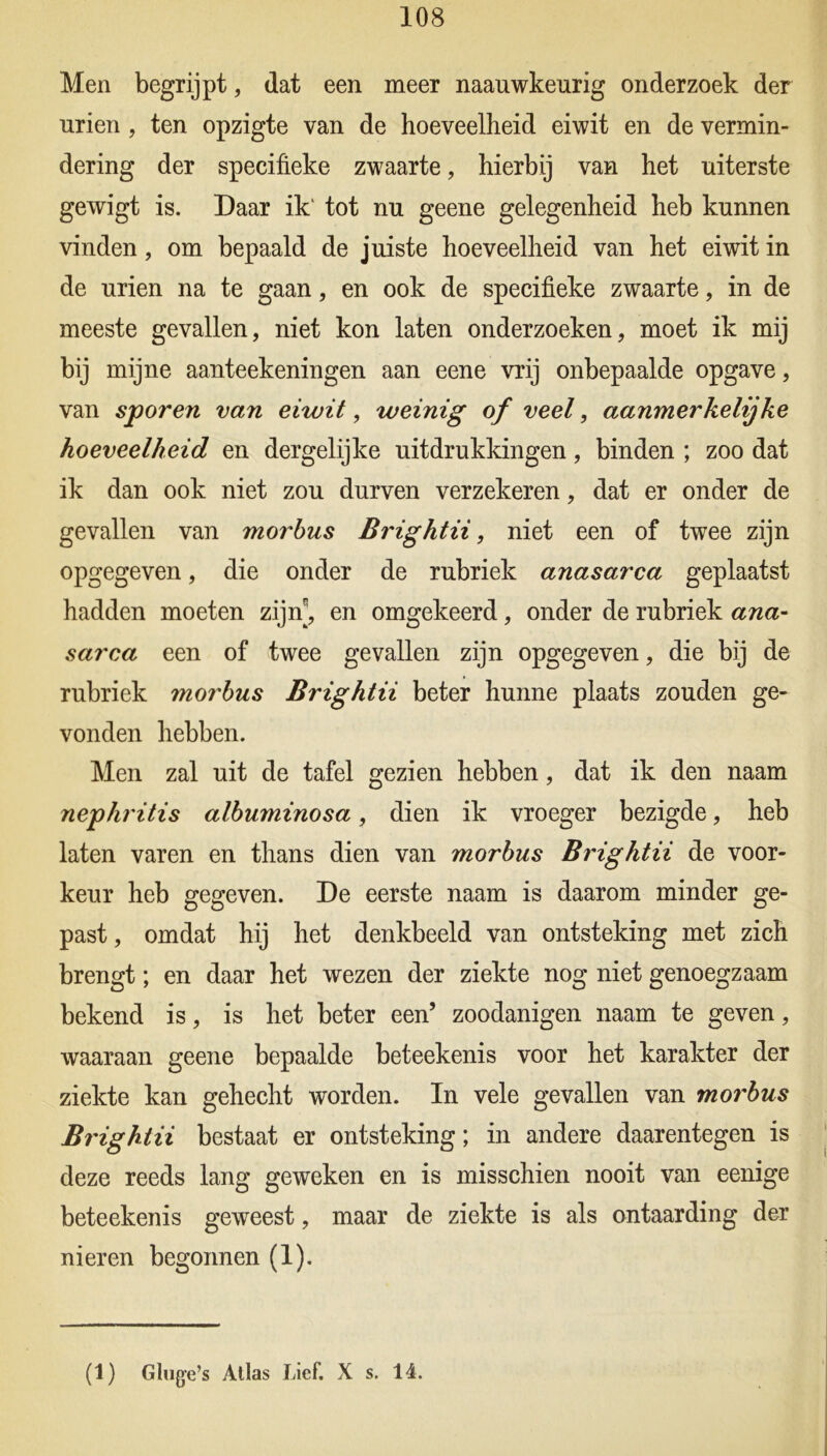 108 Men begrijpt, dat een meer naauwkeurig onderzoek der urien , ten opzigte van de hoeveelheid eiwit en de vermin- dering der specifieke zwaarte, hierbij van het uiterste gewigt is. Daar ik' tot nu geene gelegenheid heb kunnen vinden, om bepaald de juiste hoeveelheid van het eiwit in de urien na te gaan, en ook de specifieke zwaarte, in de meeste gevallen, niet kon laten onderzoeken, moet ik mij bij mijne aanteekeningen aan eene vrij onbepaalde opgave, van sporen van eiwit, weinig of veel, aanmerkelijke hoeveelheid en dergelijke uitdrukkingen, binden ; zoo dat ik dan ook niet zou durven verzekeren, dat er onder de gevallen van morbus Brightii, niet een of twee zijn opgegeven, die onder de rubriek anasarca geplaatst hadden moeten zijn^, en omgekeerd, onder de rubriek ana- sarca een of twee gevallen zijn opgegeven, die bij de rubriek morbus Brightii beter hunne plaats zouden ge- vonden hebben. Men zal uit de tafel gezien hebben, dat ik den naam nephritis albuminosa, dien ik vroeger bezigde, heb laten varen en thans dien van morbus Brightii de voor- keur heb gegeven. De eerste naam is daarom minder ge- past , omdat hij het denkbeeld van ontsteking met zich brengt; en daar het wezen der ziekte nog niet genoegzaam bekend is, is het beter een’ zoodanigen naam te geven, waaraan geene bepaalde beteekenis voor het karakter der ziekte kan gehecht worden. In vele gevallen van morbus Brightii bestaat er ontsteking; in andere daarentegen is deze reeds lang geweken en is misschien nooit van eenige beteekenis geweest, maar de ziekte is als ontaarding der nieren begonnen (1).
