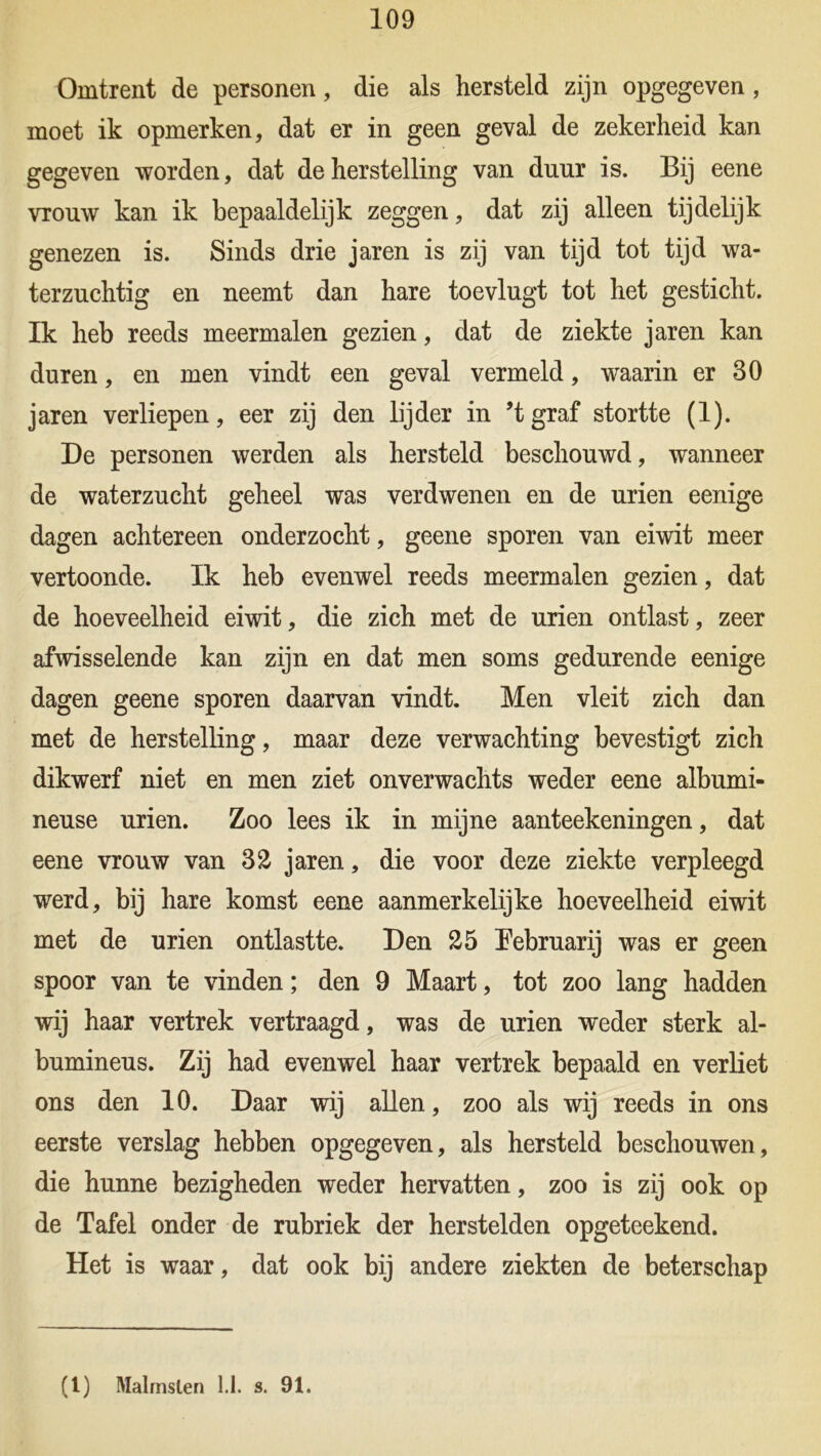 109 Omtrent de personen, die als hersteld zijn opgegeven, moet ik opmerken, dat er in geen geval de zekerheid kan gegeven worden, dat de herstelling van duur is. Bij eene vtouw kan ik bepaaldelijk zeggen, dat zij alleen tijdelijk genezen is. Sinds drie jaren is zij van tijd tot tijd wa- terzuchtig en neemt dan hare toevlugt tot het gesticht. Ik heb reeds meermalen gezien, dat de ziekte jaren kan duren, en men vindt een geval vermeld, waarin er 30 jaren verliepen, eer zij den lijder in ’tgraf stortte (1). De personen werden als hersteld beschouwd, wanneer de waterzucht geheel was verdwenen en de urien eenige dagen achtereen onderzocht, geene sporen van eiwit meer vertoonde. Ik heb evenwel reeds meermalen gezien, dat de hoeveelheid eiwit, die zich met de urien ontlast, zeer afwisselende kan zijn en dat men soms gedurende eenige dagen geene sporen daarvan vindt. Men vleit zich dan met de herstelling, maar deze verwachting bevestigt zich dikwerf niet en men ziet onverwachts weder eene albumi- neuse urien. Zoo lees ik in mijne aanteekeningen, dat eene vrouw van 32 jaren, die voor deze ziekte verpleegd werd, bij hare komst eene aanmerkelijke hoeveelheid eiwit met de urien ontlastte. Den 25 Eebruarij was er geen spoor van te vinden; den 9 Maart, tot zoo lang hadden wij haar vertrek vertraagd, was de urien weder sterk al- bumineus. Zij had evenwel haar vertrek bepaald en verliet ons den 10. Daar wij allen, zoo als wij reeds in ons eerste verslag hebben opgegeven, als hersteld beschouwen, die hunne bezigheden weder hervatten, zoo is zij ook op de Tafel onder de rubriek der herstelden opgeteekend. Het is waar, dat ook bij andere ziekten de beterschap
