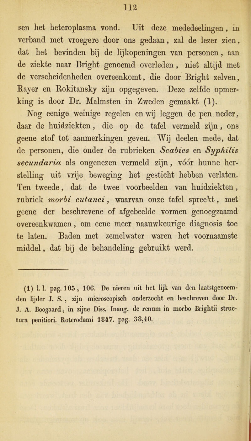 na sen het heteroplasma vond. Uit deze mededeelingen, in verband met vroegere door ons gedaan, zal de lezer zien, dat het bevinden bij de lijkopeningen van personen, aan de ziekte naar Bright genoemd overleden, niet altijd met de verscheidenheden overeenkomt, die door Bright zelven, Rayer en Rokitansky zijn opgegeven. Deze zelfde opmer- king is door Dr. Malmsten in Zweden gemaakt (1). Nog eenige weinige regelen en wij leggen de pen neder, daar de huidziekten, die op de tafel vermeld zijn, ons geene stof tot aanmerkingen geven. Wij deelen mede, dat de personen, die onder de rubrieken Scabies en Syphilis secundaria als ongenezen vermeld zijn, vóór hunne her- stelling uit vrije beweging het gesticht hebben verlaten. Ten tweede, dat de twee voorbeelden van huidziekten, rubriek rnorbi cutanei, waarvan onze tafel spreekt, met geene der beschrevene of afgebeelde vormen genoegzaamd overeenkwamen, om eene meer naauwkeurige diagnosis toe te laten. Baden met zemelwater waren het voornaamste middel, dat bij de behandeling gebruikt werd. (1) 1.1. pag. 105, 106. De nieren uil het lijk van den laatstgenoem- den lijder J. S., zijn microscopisch onderzocht en beschreven door Dr. J. A. Boogaard, in zijne Diss. Inaug. de renum in morbo Brightii struc- tura penitiori. Roterodami 1847. pag. 38,40.