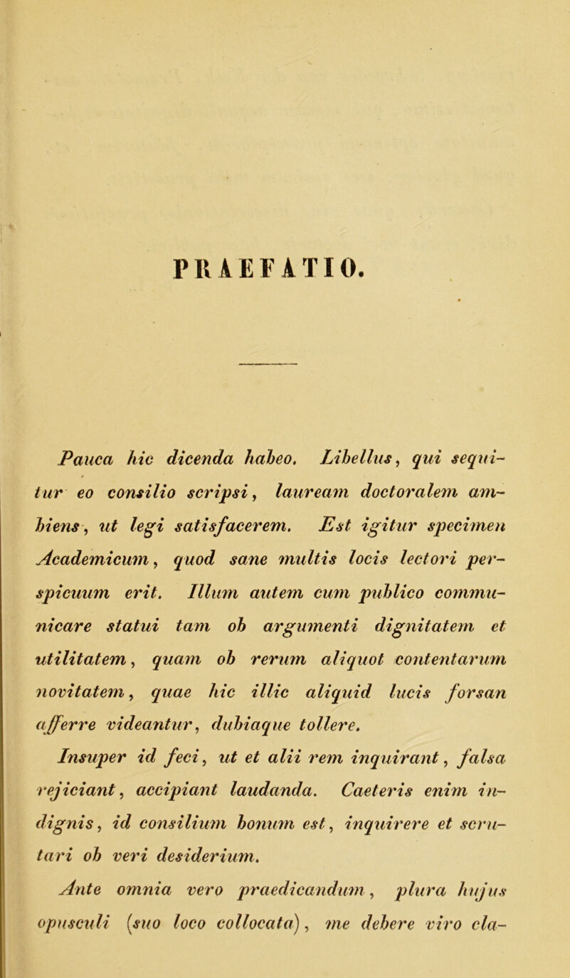 PRAEFATIO. Pauca hic dicenda haheo. Libellus, qui sequi- * tur eo consilio scripsi, lauream doctorale^n am- biens, ut legi satisfacerem. Est igitur spechnen Academicum, quod sane multis locis lectori per- spicuum erit. Illum autem cum puhlico commu- 7iicare statui tam ob argumenti dignitatem et utilitatem, quam ob rerum aliquot contentarum novitatem, quae hic illic aliquid lucis forsan afferre videantur, dubiaque tollere. Insuper id feci, ut et alii 7*em inquirant, falsa rejiciant, accipiant laudanda. CaeteiLs enim in- dignis, id consilium bo7ium est, inquirere et scru- tari ob veri desiderium. Ante omnia vero p7'aedicandu7n, plura hujus opusculi (suo loco collocata), 7ne debere viro cla-