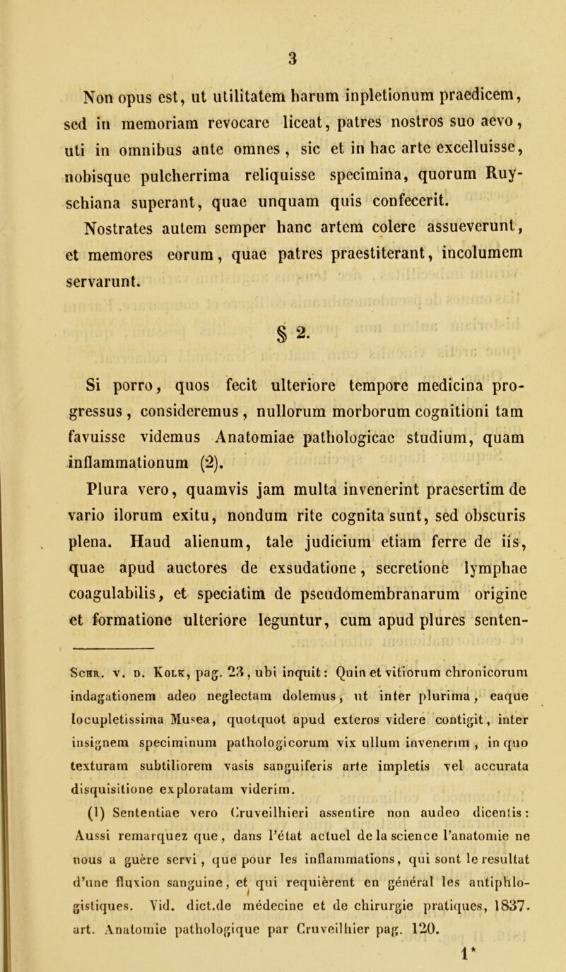 Non opus est, ut utilitatem harum inpletionum praedicem, sed in memoriam revocare liceat, patres nostros suo aevo, uti in omnibus ante omnes, sic et in hac arte excelluisse, nobisque pulcherrima reliquisse specimina, quorum Ruy- schiana superant, quae unquam quis confecerit. Nostrates autem semper hanc artem colere assueverunt, et memores eorum, quae patres praestiterant, incolumem servarunt. § 2. Si porro, quos fecit ulteriore tempore medicina pro- gressus , consideremus , nullorum morborum cognitioni tam favuisse videmus Anatomiae pathologicae studium, quam inflammationum (‘2), Plura vero, quamvis jam multa invenerint praesertim de vario ilorum exitu, nondum rite cognita'sunt, sed obscuris plena. Haud alienum, tale judicium etiam ferre de iis, quae apud auctores de exsudatione, secretione lymphae coagulabilis, et speciatim de pseudomembranarum origine et formatione ulteriore leguntur, cum apud plures senten- ScHR. V. D. Kolk, pag. 21? , ubi inquit: Quin et vitiorum chronicorum indagationem adeo neglectam dolemus, \it inter plurima, eaque locupletissima Musea, quotquot apud exteros videre contigit, inter insignem speciminum pathologicorum vix ullum invenerim , in quo texturam subtiliorem vasis sanguiferis arte impletis vel accurata disquisitione exploratam viderim. (1) Sententiae vero (iruveilhieri assentire non audeo dicentis: /Vussi remarquez que, dans l’etat actuel de la Science Tanatomie ne nous a guere servi, que pour les inflammations, qui sont le resultat d’une fluxion sanguine, et^ qui requierent en general les antiphlo- gistiques. Vid. dict.de medecine et de chirurgie pratiques, 1837. urt. Anatomie pathologique par Cruveilhier pag. 120. V