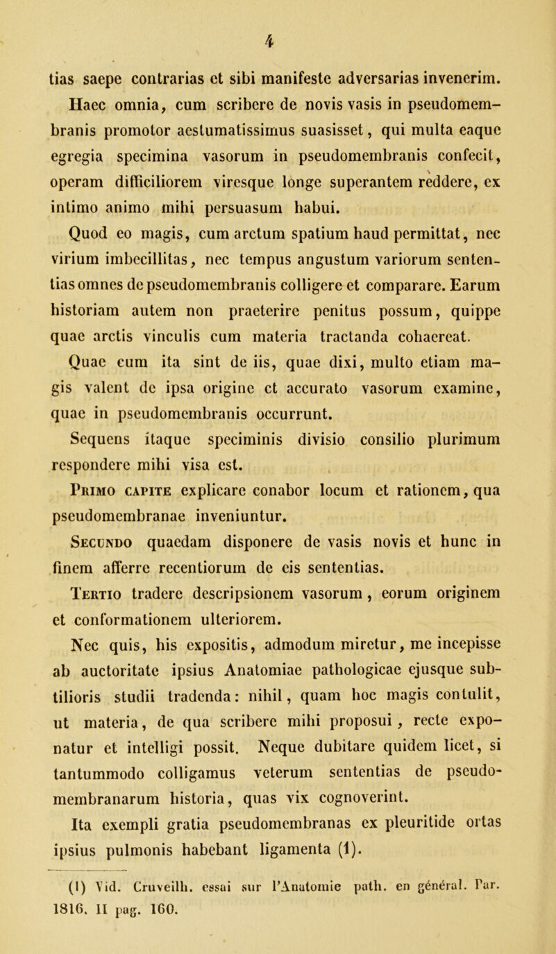 tias saepe contrarias et sibi manifeste adversarias invenerim. Haec omnia, cum scribere de novis vasis in pseudomem- branis promotor aestumatissirnus suasisset, qui multa eaque egregia specimina vasorum in pseudomembranis confecit, operam difficiliorem viresque longe superantem reddere, ex intimo animo mihi persuasum habui. Quod eo magis, cum arctum spatium haud permittat, nec virium imbecillitas, nec tempus angustum variorum senten- tias omnes de pseudomembranis colligere et comparare. Earum historiam autem non praeterire penitus possum, quippe quae arctis vinculis cum materia tractanda cohaereat. Quae cum ita sint de iis, quae dixi, multo etiam ma- gis valent de ipsa origine ct accurato vasorum examine, quae in pseudomembranis occurrunt. Sequens itaque speciminis divisio consilio plurimum respondere mihi visa est. Primo capite explicare conabor locum et rationem, qua pseudomembranac inveniuntur. Secundo quaedam disponere de vasis novis et hunc in finem afferre recentiorum de eis sententias. Tertio tradere descripsionem vasorum, eorum originem et conformationem ulteriorem. Nec quis, his expositis, admodum miretur, me incepisse ab auctoritate ipsius Analomiae pathologicae ejusque sub- tilioris studii tradenda: nihil, quam hoc magis contulit, ut materia, de qua scribere mihi proposui, recte expo- natur et intelligi possit. Neque dubitare quidem licet, si tantummodo colligamus veterum sententias de pseudo- membranarum historia, quas vix cognoverint. Ita exempli gratia pseudomembranas ex pleuritide ortas ipsius pulmonis habebant ligamenta (1). (1) Vid. Cruveilh. essai sur 1’Anutomie palh. en g^nt^ial. Par. 1816. II pag. 160.