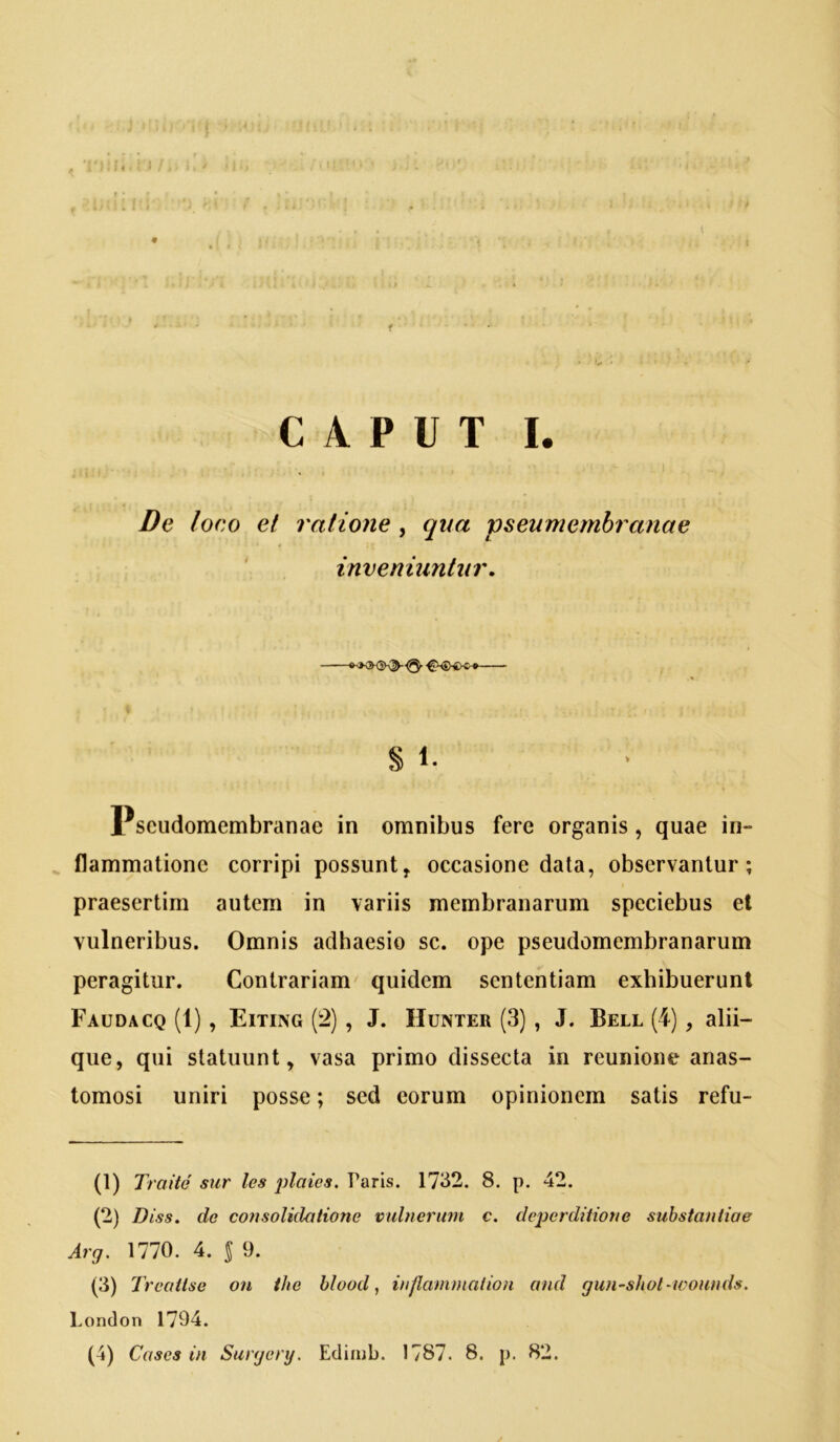 f CAPUT I. De loco et ratione, qua pseumembranae inveniuntur, S 1. Pseudomembranae in omnibus fere organis , quae in- flammatione corripi possunt, occasione data, observantur; praesertim autem in variis membranarum speciebus et vulneribus. Omnis adhaesio se. ope pseudomembranarum peragitur. Contrariam quidem sententiam exhibuerunt Faudacq (1) , Eitixg (!2) , J. Hunter (3) , J. Bell (4), alii- que, qui statuunt, vasa primo dissecta in reunione anas- tomosi uniri posse; sed eorum opinionem satis refu- 0) Traite sur les plaics. Paris. 1732. 8. p. 42. (2) Diss. do consolidatione vxdncriim c. dcpcrditione substantiae Arg, 1770. 4. $ 9. (3) Treattse on ihe hlood, inflammalion and gun-shot-wounds. Uondon 1794.