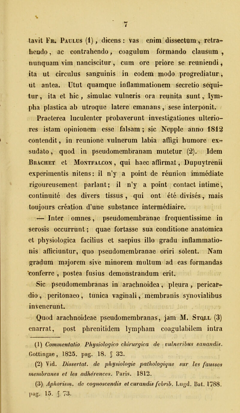 lavit Fr* Paulus (1), dicens: Vas enim dissectum> retra- hendo , ac contrahendo, coagulum formando clausum , nunquam vim nanciscitur, cum ore priore se reuniendi, ita ut circulus sanguinis in eodem modo progrediatur, ut antea. Utut quamque inflammationem secretio sequi- tur , ita et hic , simulae vulneris ora reunita sunt, lym- pha plastica ab utroque latere emanans, sese interponit. Praeterea luculenter probaverunt investigationes ulterio- res istam opinionem esse falsam ; sic Nepple anno 1812 contendit, in reunione vulnerum labia afligi humore ex- sudato , quod in pseudomembranam mutetur (2). Idem Brachet et Montfalcon , qui haec affirmat, Dupuytrenii experimentis nitens: il n’y a point de reunion immediate rigoureusement pariant; il n’y a point contact intime, continuite des divers tissus , qui ont ete divises, raais toujours creation d’une substance intermediaire. ‘ — Inter omnes, pseudomerabranae frequentissime in serosis occurrunt; quae fortasse sua conditione anatomica et physiologica facilius et saepius illo gradu inflammatio- nis afficiuntur, quo pseudomembranae oriri solent. Nam gradum majorem sive minorem multum ad eas formandas 'conferre , postea fusius demonstrandum erit. Sic pseudomembranas in arachnoidea, pleura, pericar- dio , peritonaeo, tunica vaginali, membranis synovialibus invenerunt. Quod arachnoideae pseudomembranas, jam M. Stqll (3) enarrat, post phrenitidem lympham coagulabilem intra (1) Commentatio Physiologico chirurgica de vulneribus sanandis. Gottingae, 1825. pag. 18. § 32. (2) Vid. Dissertat, de physiologie iJathologique sur les fausses memhranes et les adherences. Paris. 1812. (3) Aphorisni. do cognoscendis et curandis febrih. Lugd. Bat. 1788. pag. 15. l 73.