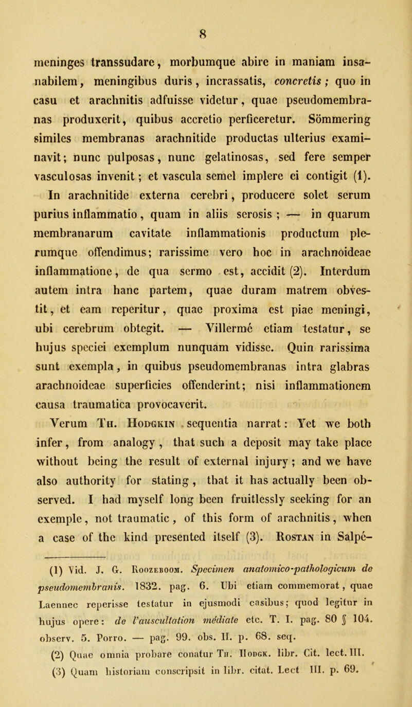 mcninges transsudare, morbumque abire in maniam insa- nabilem , meningibus duris, incrassatis, concretis; quo in casu et arachnitis adfuisse videtur, quae pseudomembra- nas produxerit, quibus accretio perficeretur. Sommering similes membranas arachnitide productas ulterius exami- navit; nunc pulposas, nunc gelatinosas, sed fere semper vasculosas invenit; et vascula semel implere ei contigit (1). In arachnitide externa cerebri, producere solet serum purius inflammatio, quam in aliis serosis ; — in quarum membranarum cavitate inflammationis productum ple- rumque offendimus; rarissime vero hoc in arachnoideae inflammatione, de qua sermo est, accidit (2). Interdum autem intra hanc partem, quae duram matrem obves- tit, et eam reperitur, quae proxima est piae meningi, ubi cerebrum obtegit. — Villermc etiam testatur, se hujus speciei exemplum nunquam vidisse. Quin rarissima sunt exempla, in quibus pseudomembranas intra glabras arachnoideae superficies offenderint; nisi inflammationem causa traumatica provocaverit. Verum Tti. Hodgkin .sequentia narrat: Yet we both infer, from analogy , that such a deposit may take place without being the resuit of external injury; and we have also authority for stating, that it has actually been ob- served. I had myself long been fruitlessly seeking for an exemple, not traumatic, of this form of arachnitis, when a case of the kind presented itself (3). Rostan in Salpe- (1) Yid. J. G. Roozeboom. Specimen anatomico-pathologicum de pseiidomemhranis. 1832. pag. 6. Ubi etiam commemorat, quae Laennec reperisse testatur in ejusmodi casibus; quod legitur in hujus opere: de Vauscultntwn medicite etc. T. I. pag. 80 ^ 10-4. ohserv. 5. Porro. — pag. 99. obs. II. p. 68. seq. (2) Quae omnia probare conatur Tir. IIodgk. libr. Cit. lect. III. (3) Quam historiam conscripsit in libr. citat. Lect III. p. 69.