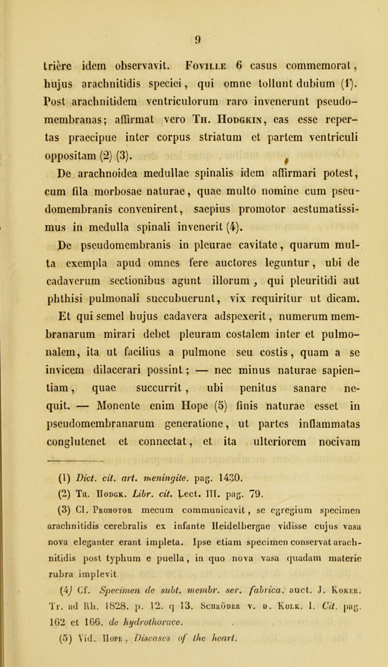 triere idem observavit. Foville 6 casus commemorat, hujus arachnitidis speciei, qui omne tollunt dubium (1^. Post arachnitidem ventriculorum raro invenerunt pseudo- membranas; affirmat vero Th. Hodgkin, eas esse reper- tas praecipue inter corpus striatum ct partem ventriculi oppositam (2) (3). ^ De, arachnoidea medullae spinalis idem affirmari potest, cum fila morbosae naturae, quae multo nomine cum pseu- domembranis convenirent, saepius promotor aestumatissi- mus in medulla spinali invenerit (4). De pseudomembranis in pleurae cavitate, quarum mul- la exempla apud omnes fere auctores leguntur, ubi de cadaverum sectionibus agunt illorum , qui pleuritidi aut phthisi pulmonali succubuerunt, vix requiritur ut dicam. Et qui semel hujus cadavera adspexerit, numerum mem- branarum mirari debet pleuram costalem inter et pulmo- nalem, ita ut facilius a pulmone seu costis, quam a se invicem dilacerari possint; — nec minus naturae sapien- tiam , quae succurrit , ubi penitus sanare ne- quit. — Monente enim Hope (5) finis naturae esset in pseudomembranarum generatione, ut partes inflammatas conglutenet et connectat, et ita ulteriorem nocivam (1) Dict. cit. art. meningite. pag. 1430. (2) Tu. IIoDGK. Lihr. cit. Lect. III. pag. 79. (3) Cl. Pro->iotor mecum communicavit, se egregium specimen arachnitidis cerebralis ex infante lleidelbergae vidisse cujus vasa nova eleganter erant impleta. Ipse etiam specimen conservat arach- nitidis post typhum e puella, in quo nova vasa quadam materie rubra implevit (4J Cf. Sjjecimen do siibt, mevihr. ser. fabrica: auct. J. Koker. 'l'r. ad Uh. 1828. p. 12. q 13, Scuroder v. o, Kolk. 1. Cit. pag. 162 et 166. de hydrothorace. (5) Vid. IIOPE , Discases of thv hcnrt.