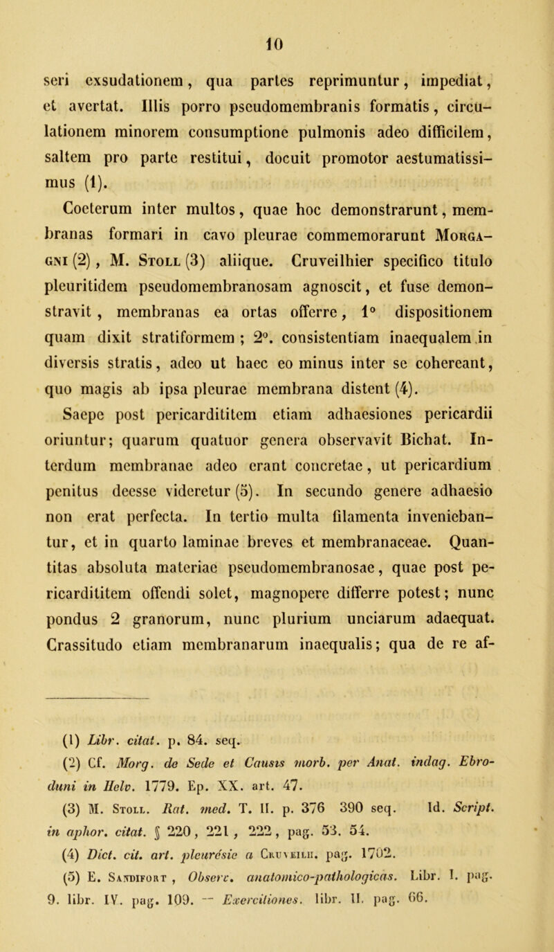 seri cxsudationem , qua partes reprimuntur, impediat et avertat. Illis porro pseudomembranis formatis, circu- lationem minorem consumptione pulmonis adeo difficilem, saltem pro parte restitui, docuit promotor aestumatissi- mus (1). Coeterum inter multos, quae hoc demonstrarunt, mem- branas formari in cavo pleurae commemorarunt Morga- gni (2), M. Stoll (3) aliique. Cruveilhier specifico titulo pleuritidem pseudomembranosam agnoscit, et fuse demon- stravit , membranas ea ortas offerre, 1® dispositionem quam dixit stratiformem ; 2®. consistentiam inaequalem in diversis stratis, adeo ut haec eo minus inter se cohereant, quo magis ab ipsa pleurae membrana distent (4). Saepe post pericardititem etiam adhaesiones pericardii oriuntur; quarum quatuor genera observavit Bichat. In- terdum membranae adeo erant concretae, ut pericardium penitus deesse videretur (5). In secundo genere adhaesio non erat perfecta. In tertio multa filamenta invenieban- tur, et in quarto laminae breves et membranaceae. Quan- titas absoluta materiae pseudomembranosae, quae post pe- ricardititem offendi solet, magnopere differre potest; nunc pondus 2 granorum, nunc plurium unciarum adaequat. Crassitudo etiam membranarum inaequalis; qua de re af- (1) Lihr. citat, p, 84. seq. (2) Cf. Morg. de Sede et Causis morh. per Anat. indag. Ebro- diini in IIolv. 1779. Ep. XX. art. 47. (3) M. Stoll. Rat. med. T. II. p. 376 390 seq. Id. Script. in aphor, citat. J 220, 221 , 222, pag. 53. 54. (4) Dict. cit. art. ^Aeurdsic a Ckuveilii. pag. 1702, (5) E. Sandifort , Obsere, analomico-pathologicas. Libr. I. pag. 9. libr. IV. [)ag. 109.  Exercitiones, libr. 11. pag. 66.