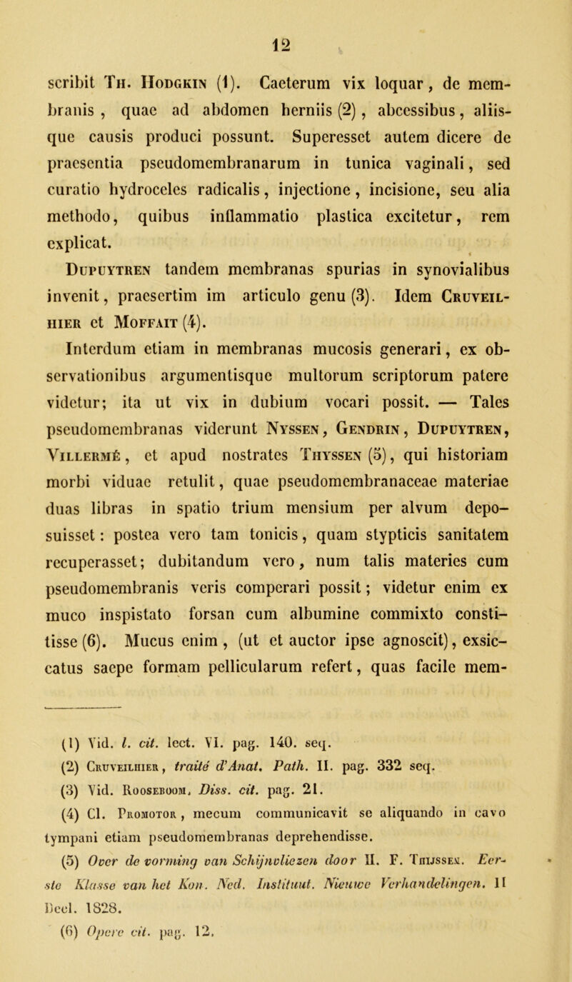 scribit Th. IIodgkin (1). Caeterum vix loquar, de mem- branis , quae ad abdomen herniis (2), abeessibus, aliis- que causis produci possunt. Superessct autem dicere de praesentia pseudomembranarum in tunica vaginali, sed curatio hydroceles radicalis, injectione, incisione, seu alia methodo, quibus inflammatio plastica excitetur, rem explicat. Dupuytren tandem membranas spurias in synovialibus invenit, praesertim im articulo genu (3). Idem Cruveil- iiiER et Moffait (4). Interdum etiam in membranas mucosis generari, ex ob- servationibus argumentisque multorum scriptorum patere videtur; ita ut vix in dubium vocari possit. — Tales pseudomembranas viderunt Nyssen, Gendrin, Dupuytren, ViLLERMt, et apud nostrates Thyssen(5), qui historiam morbi viduae retulit, quae pseudomembranaceae materiae duas libras in spatio trium mensium per alvum depo- suisset : postea vero tam tonicis, quam stypticis sanitatem recuperasset; dubitandum vero, num talis materies cum pseudomembranis veris comperari possit; videtur enim ex muco inspistato forsan cum albumine commixto consti- tisse (6). Mucus enim, (ut et auctor ipse agnoscit), exsic- catus saepe formam pellicularum refert, quas facile mem- (1) Vid. l. cit. lect. VI. pag. 140. seq. (2) Cruveiiiiieu , traite d/Anat, Path. II. pag. 332 seq. (3) Vid. Rooseboom. Diss. cit. pag. 21. (4) Cl. PuoMOTOR, mecum communicavit se aliquando in cavo tympani etiam pseudomembranas deprehendisse. (5) Over do vorniing van Schijnoliezcn door II. F. TnussEV. Eer- ■sio Klusse van het Kon. I\'cd. Inslitiiut. Nieuwo VcrhandeUtigen. II Deoi. 1828. (0) Opere cit. pag. 12.