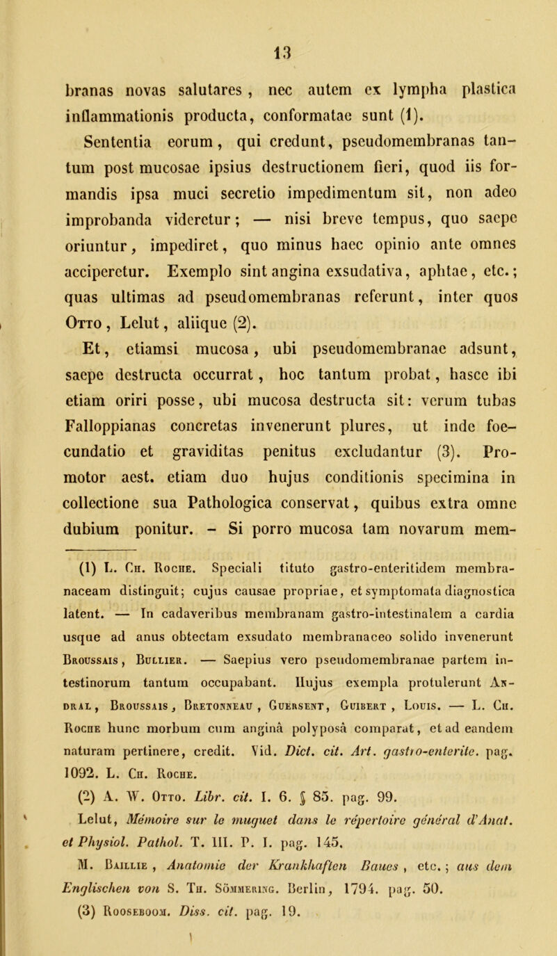 branas novas salutares, nec autem ex lympha plastica inflammationis producta, conformatae sunt (1). Sententia eorum, qui credunt, pseudomembranas tan- tum post mucosae ipsius destructionem fieri, quod iis for- mandis ipsa muci secretio impedimentum sit, non adeo improbanda videretur; — nisi breve tempus, quo saepe oriuntur, impediret, quo minus haec opinio ante omnes acciperetur. Exemplo sint angina exsudativa, aptitae, etc.; quas ultimas ad pseudomembranas referunt, inter quos Otto , Lelut, aliique (2). Et, etiamsi mucosa, ubi pseudomerabranae adsunt, saepe destructa occurrat, hoc tantum probat, hascc ibi etiam oriri posse, ubi mucosa destructa sit: verum tubas Falloppianas concretas invenerunt plures, ut inde foe- cundatio et graviditas penitus excludantur (3). Pro- motor aest. etiam duo hujus conditionis specimina in collectione sua Pathologica conservat, quibus extra omne dubium ponitur. - Si porro mucosa tam novarum mem- (1) L. Ch. Roche. Speciali tituto gastro-enteritidem membra- naceam distinguit; cujus causae propriae, et symptomata diagnostica latent. — In cadaveribus membranam gastro-intestinalem a cardia usque ad anus obtectam exsudato membranaceo solido invenerunt Broussais , Bullier. — Saepius vero pseudomembranae partem in- testinorum tantum occupabant. Hujus exempla protulerunt An- DKAi, Broussais, Bretonxeau , Guersent, Guibert , Louis. — L. Cii. Rocde hunc morbum cum angina polyposa comparat, et ad eandem naturam pertinere, credit. Yid. Dict. cit. Art. gastro-enterite. pag. 1092. L. Cu. Roche. (2) A. \V. Otto. Lihr, cit. I. 6. § 85, pag. 99. Lelut, Memoire sur le muguet dans le repertoiro general d’Anat. et Physiol. Pathol. T. III. P. I. pag, 145, M. Baillie , Anatomie der Krankhaften Baues , etc. ; aus de/n Englischen von S. Tu. Sommerixg. Berlin, 1794. pag. 50. (3) RoosEBooa. Diss. cit. pag. 19. 1