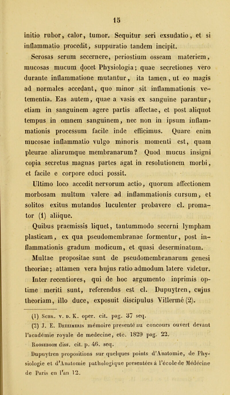 initio rubor, calor, tumor. Sequitur seri exsudatio, et si inflammatio procedit, suppuratio tandem incipit. Serosas serum secernere, periostium osseam materiem, mucosas mucum docet Physiologia; quae secretiones vero durante inflammatione mutantur, ita tamen , ut eo magis ad normales accedant, quo minor sit inflammationis ve- tementia. Eas autem, quae a vasis ex sanguine parantur, etiam in sanguinem agere partis affectae, et post aliquot tempus in omnem sanguinem, nec non in ipsum inflam- mationis processum facile inde efficimus. Quare enim mucosae inflammatio vulgo minoris momenti est, quam pleurae aliarumque membranarum? Quod mucus insigni copia secretus magnas partes agat in resolutionem morbi, et facile e corpore educi possit. Ultimo loco accedit nervorum actio, quorum affectionem morbosam multum valere ad inflammationis cursum, et solitos exitus mutandos luculenter probavere cl. proma- tor (1) aliique. Quibus praemissis liquet, tantummodo secerni lympham plasticam, ex qua pseudomembranae formentur, post in- flammationis gradum modicum, et quasi deserminatum. Multae propositae sunt de pseudomembranarum genesi theoriae; attamen vera hujus ratio admodum latere videtur. Inter recentiores, qui de hoc argumento inprimis op- time meriti sunt, referendus est cl. Dupuytren, cujus theoriam, illo duce, exposuit discipulus Villerme (2). (1) ScHR. V. D. K. oper. cit. pag. 37 seq. (2) J. E. Dezeimeris memoire presente au concours ouvert devant racademie royale de medecine, ete. 1829 pag. 22. Rooseboom diss. cit. p. 46. seq. , Dupuytren propositions sur quelques points d’Anatomie, de Phy- siologie et d’Anatomie pathologique presentees a fecolede Medecine de Paris en Pan 12.