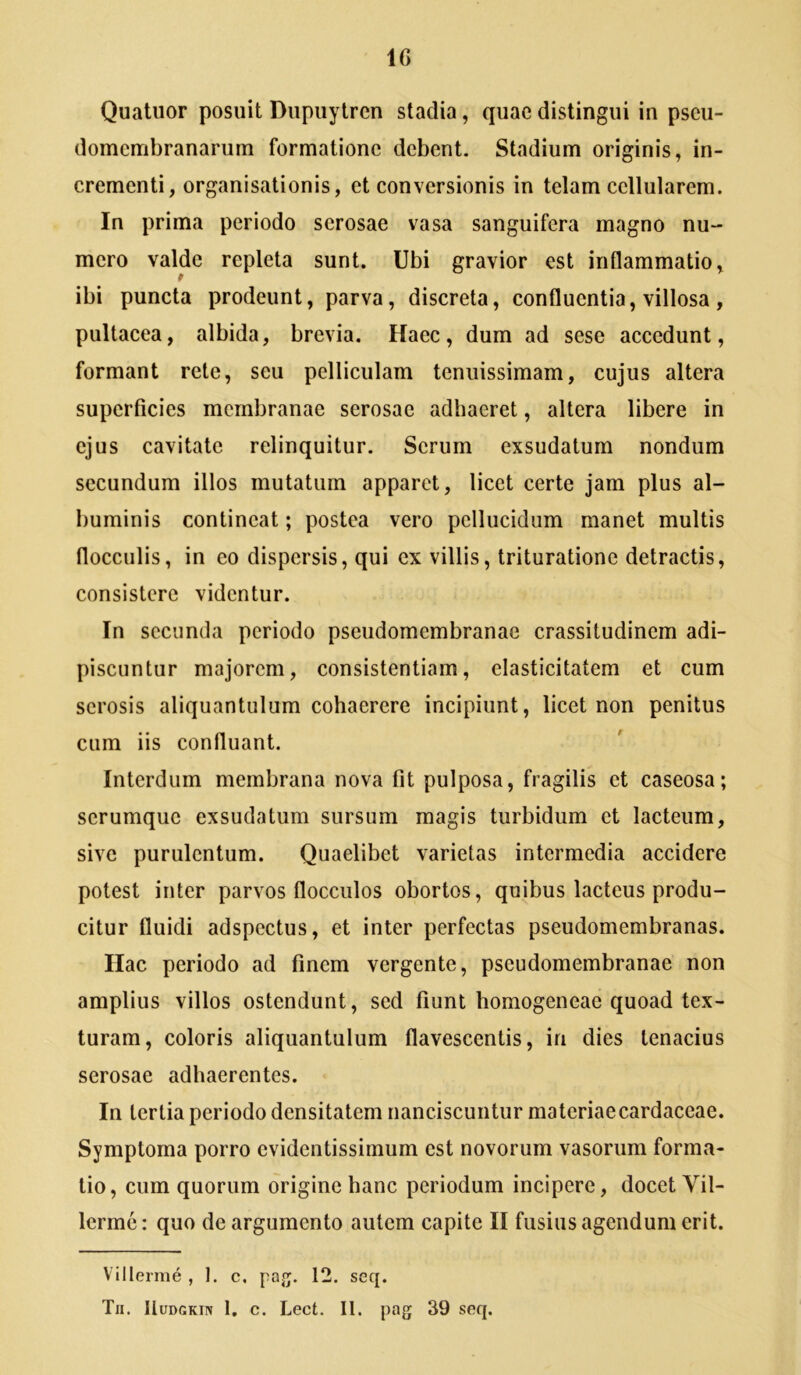 IG Quatuor posuit Diipuytren stadia, quae distingui in pscu- domcmbranarum formatione debent. Stadium originis, in- crementi, organisationis, et conversionis in telam cellularem. In prima periodo serosae vasa sanguifera magno nu- mero valde repleta sunt. Ubi gravior est inflammatio, ibi puncta prodeunt, parva, discreta, confluentia, villosa, pultacea, albida, brevia. Haec, dum ad sese accedunt, formant rete, seu pelliculam tenuissimam, cujus altera superficies membranae serosae adhaeret, altera libere in ejus cavitate relinquitur. Serum exsudatum nondum secundum illos mutatum apparet, licet certe jam plus al- buminis contineat; postea vero pellucidum manet multis flocculis, in eo dispersis, qui ex villis, trituratione detractis, consistere videntur. In secunda periodo pseudomembranae crassitudinem adi- piscuntur majorem, consistentiam, elasticitatem et cum serosis aliquantulum cohaerere incipiunt, licet non penitus cum iis confluant. Interdum membrana nova fit pulposa, fragilis et caseosa; serumque exsudatum sursum magis turbidum et lacteum, sive purulentum. Quaelibet varietas intermedia accidere potest inter parvos flocculos obortos, quibus lacteus produ- citur fluidi adspectus, et inter perfectas pseudomembranas. Ilac periodo ad finem vergente, pseudomembranae non amplius villos ostendunt, sed fiunt homogeneae quoad tex- turam, coloris aliquantulum flavescentis, in dies tenacius serosae adhaerentes. In tertia periodo densitatem nanciscuntur materiaecardaceae. Symptoma porro evidentissimum est novorum vasorum forma- tio, cum quorum origine hanc periodum incipere, docet Vil- lerme: quo de argumento autem capite II fusius agendum erit. Villerme , 1. c. pa^. 12. seq.