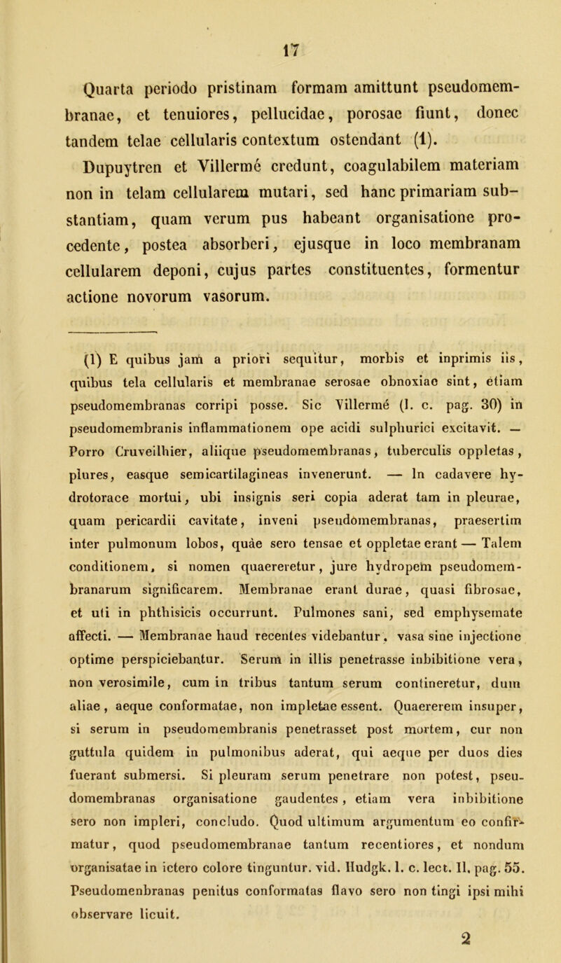 Quarta periodo pristinam formam amittunt pseudomem- branae, et tenuiores, pellucidae, porosae fiunt, donec tandem telae cellularis contextum ostendant (1). Dupuytren et Villerme credunt, coagulabilem materiam non in telam cellularem mutari, sed hanc primariam sub- stantiam, quam verum pus habeant organisatione pro- cedente, postea absorberi, ejusque in loco membranam cellularem deponi, cujus partes constituentes, formentur actione novorum vasorum. (1) E quibus jam a priori sequitur, morbis et inprimis iis, quibus tela cellularis et membranae serosae obnoxiae sint, etiam pseudomembranas corripi posse. Sic Yillerme (1. c. pag. 30) in pseudoraembranis inflammationem ope acidi sulpburici excitavit. — Porro Cruveilhier, aliique pseudomembranas, t\iberculis oppletas, plures, easque semicartilagineas invenerunt. — In cadavere hy- drotorace mortui, ubi insignis seri copia aderat tam in pleurae, quam pericardii cavitate, inveni pseudomembranas, praesertim inter pulmonum lobos, quae sero tensae et oppletaeerant—Talem conditionem, si nomen quaereretur, jure hydropem pseudomem- branarum significarem. Membranae erant durae, quasi fibrosae, et uti in phthisicis occurrunt. Pulmones sani, sed emphysemate affecti. — Membranae haud recentes videbantur. vasa sine injectione optime perspiciebantur. Serum in illis penetrasse inhibitione vera, non verosimile, cum in tribus tantum serum contineretur, dum aliae, aeque conformatae, non impletae essent. Quaererem insuper, si serum in pseudomembranis penetrasset post mortem, cur non guttula quidem in pulmonibus aderat, qui aeque per duos dies fuerant submersi. Si pleuram serum penetrare non potest, pseu- domembranas organisatione gaudentes, etiam vera inhibitione sero non impleri, concludo. Quod ultimum argumentum eo confiY* matur, quod pseudomembranae tantum recentiores, et nondum urganisatae in ictero colore tinguntur, vid. lludgk. 1. c. lect. 11, pag. 55. Pseudomenbranas penitus conformatas flavo sero non tingi ipsi mihi observare licuit. 2