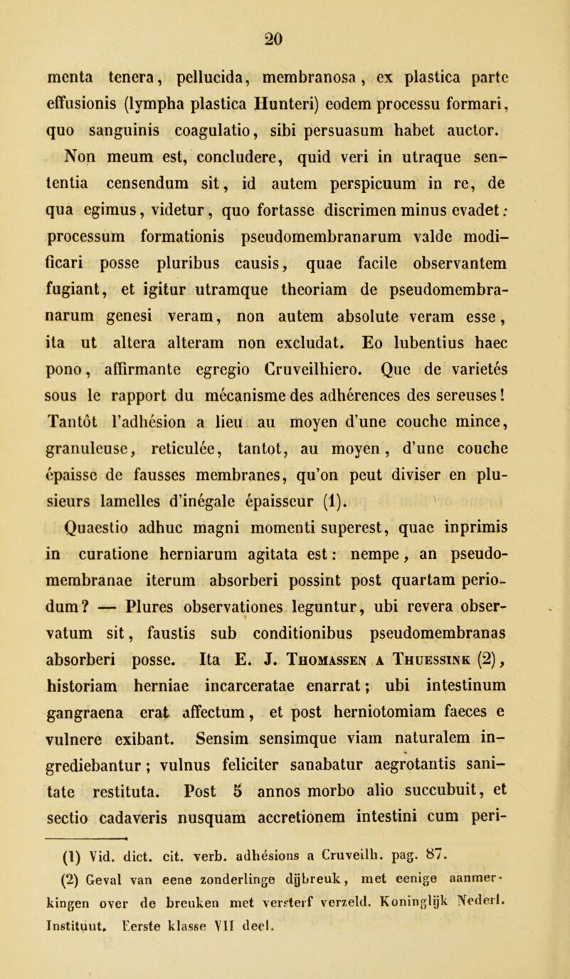 menta tenera, pellucida, membranosa, ex plastica parte effusionis (lympha plastica Hunteri) eodem processu formari, quo sanguinis coagulatio, sibi persuasum habet auctor. Non meum est, concludere, quid veri in utraque sen- tentia censendum sit, id autem perspicuum' in re, de qua egimus, videtur, quo fortasse discrimen minus evadet : processum formationis pseudomembranarum valde modi- ficari posse pluribus causis, quae facile observantem fugiant, et igitur utramque theoriam de pseudomembra- narum genesi veram, non autem absolute veram esse, ita ut altera alteram non excludat. Eo lubentius haec pono, affirmante egregio Cruveilhiero. Que de varietes sous le rapport du mecanisme des adherences des sereuses! Tantot Tadhesion a lieu au moyen d’une couche minee, granuleuse, reticulee, tantot, au moyen, d’une couche epaissc de fausses membranes, qu’on peut diviser en plu- sieurs lamelles d’inegalc epaisscur (1). Quaestio adhuc magni momenti superest, quae inprimis in curatione herniarum agitata est: nempe, an pseudo- membranae iterum absorberi possint post quartam perio- dum? — Plures observationes leguntur, ubi revera obser- vatum sit, faustis sub conditionibus pseudomembranas absorberi posse. Ita E. J. Thomassen a Thuessink (2), historiam herniae incarceratae enarrat; ubi intestinum gangraena erat affectum, et post herniotomiam faeces e vulnere exibant. Sensim sensimque viam naturalem in- grediebantur ; vulnus feliciter sanabatur aegrotantis sani- tate restituta. Post 5 annos morbo alio succubuit, et sectio cadaveris nusquam accretionem intestini cum peri- (1) Vid. dict. clt. verb. adhesions a Cruvellh. pag. 87. (2) Geval van eene zonderlinge dijbreuk, met eenige aanmer- kingen over de breuken met verfterf verzeld. Koningljjk Nederl. Tnstituut. F.erste klasse VII deel.