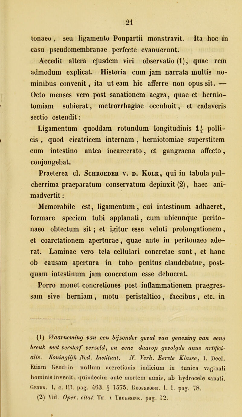 tonaeo , seu ligamento Poupartii monstravit. Ita hoc in casu pseudomembranae perfecte evanuerunt. Accedit altera ejusdem viri observatio (1), quae rem admodum explicat. Historia cum jam narrata multis no- minibus convenit, ita ut eam hic afferre non opus sit. — Octo menses vero post sanationem aegra, quae et hernio- tomiam subierat, metrorrhagiae occubuit, et cadaveris sectio ostendit: Ligamentum quoddara rotundum longitudinis IJ- polli- cis , quod cicatricem internam , herniotomiae superstitem cum intestino antea incarcerato, et gangraena affecto, conjungebat. Praeterea cl. Schroeder v. d. Kolk, qui in tabula pul- cherrima praeparatum conservatum depinxit (2), haec ani- madvertit : Memorabile est, ligamentum, cui intestinum adhaeret, formare speciem tubi applanati, cum ubicunque perito- naeo obtectum sit ; et igitur esse veluti prolongationem, et coarctationem aperturae, quae ante in peritonaeo ade- rat. Laminae vero tela cellulari concretae sunt, et hanc ob causam apertura in tubo penitus claudebatur, post- quam intestinum jam concretum esse debuerat. Porro monet concretiones post inflammationem praegres- sam sive herniam, motu peristaltico, faecibus, etc. in (1) Waameming van een hijzonder geoal van genezing van eene breuk tuet versterf verzeld, en eene daarop gevolgde anus artifici- alis, Koninglijk Ned. Instituut. N. Verh. Eerste Klasse, I. Deel. Etiam Gendrin nullum accretionis indicium in tunica vaginali liominis invenit, quindecim ante mortem annis, ab hydrocele sanati. Gekdr. 1. c. lll. pag. 463. J 1575. Rooseboom. 1. 1. pag. 78. (2) Vid Ojjer. citat. Ta. a Tuuessiink. pag. 12.