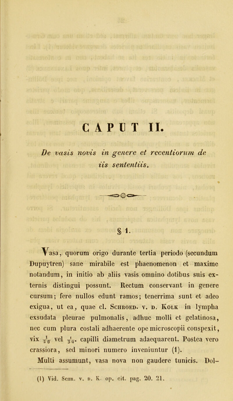 De vasis Jiovis in genere et recentiorum de iis sententiis. % Vasa, quorum origo durante tertia periodo (secundum Dupuytren) sane mirabile est phaenomenon et maxime notandum, in initio ab aliis vasis omnino dotibus suis ex- ternis distingui possunt. Rectum conservant in genere cursum; fere nullos edunt ramos; tenerrima sunt et adeo exigua, ut ea, quae cl. Schroed. v. d. Kolk in lympha exsudata pleurae pulmonalis, adhuc molli et gelatinosa, nec cum plura costali adhaerente opemicroscopii conspexit, vix vel 3'y. capilli diametrum adaequarent. Postea vero crassiora, sed minori numero inveniuntur (1). Multi assumunt, vasa nova non gaudere tunicis. Dol- (1) Vid. ScuR. V. D. K. op. cit. pag. 20. 21.