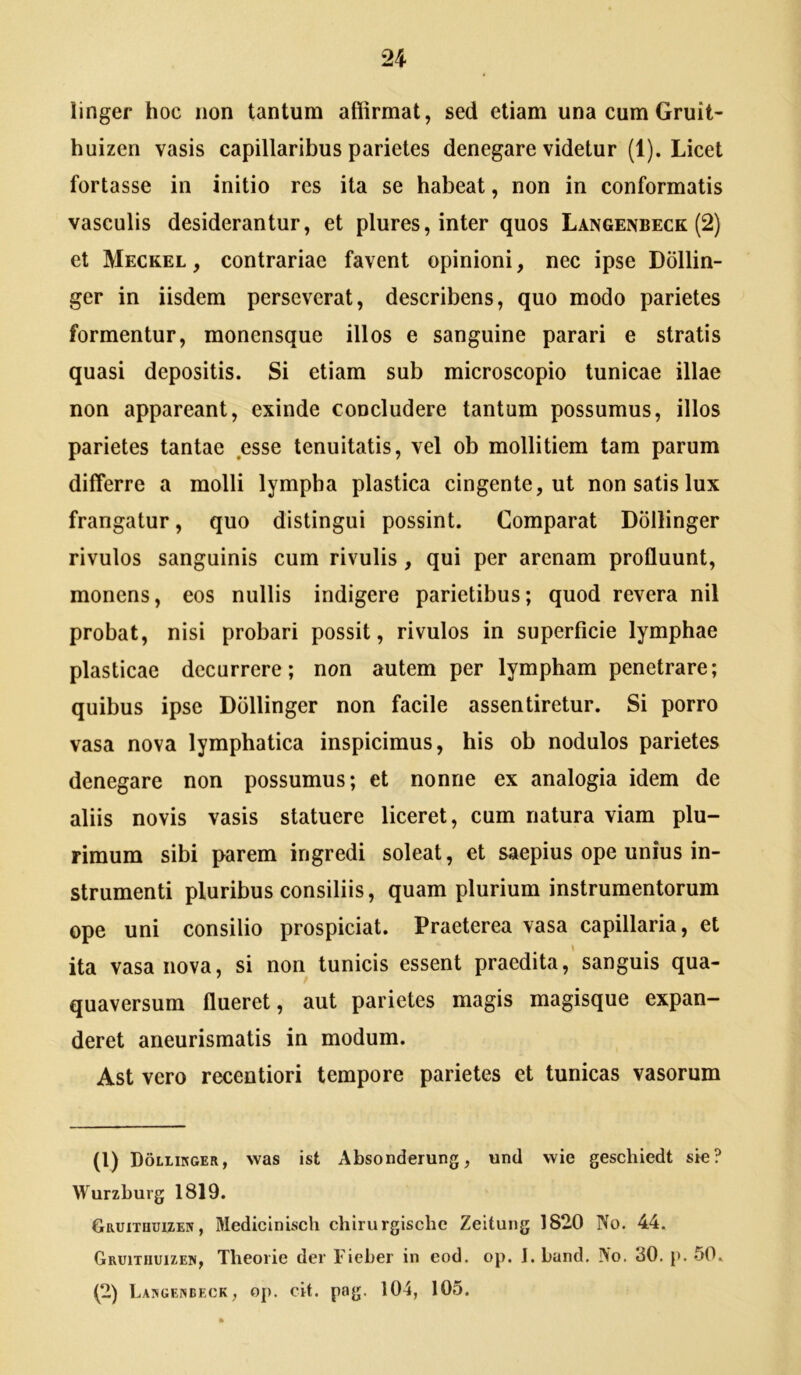 linger hoc non tantum affirmat, sed etiam una cum Gruit- huizen vasis capillaribus parietes denegare videtur (1). Licet fortasse in initio res ita se habeat, non in conformatis vasculis desiderantur, et plures, inter quos Langenbeck (2) et Meckel , contrariae favent opinioni, nec ipse Dollin- ger in iisdem perseverat, describens, quo modo parietes formentur, monensque illos e sanguine parari e stratis quasi depositis. Si etiam sub microscopio tunicae illae non appareant, exinde concludere tantum possumus, illos parietes tantae esse tenuitatis, vel ob mollitiem tam parum differre a molli lympha plastica cingente, ut non satis lux frangatur, quo distingui possint. Comparat Dollinger rivulos sanguinis cum rivulis, qui per arenam profluunt, monens, eos nullis indigere parietibus; quod revera nil probat, nisi probari possit, rivulos in superficie lymphae plasticae decurrere; non autem per lympham penetrare; quibus ipse Dollinger non facile assentiretur. Si porro vasa nova lymphatica inspicimus, his ob nodulos parietes denegare non possumus; et nonne ex analogia idem de aliis novis vasis statuere liceret, cum natura viam plu- rimum sibi parem ingredi soleat, et saepius ope unius in- strumenti pluribus consiliis, quam plurium instrumentorum ope uni consilio prospiciat. Praeterea vasa capillaria, et ita vasa nova, si non tunicis essent praedita, sanguis qua- quaversum flueret, aut parietes magis magisque expan- deret aneurismatis in modum. Ast vero recentiori tempore parietes et tunicas vasorum (1) Dollikger, was ist Absonderung, und vvie geschiedt sle? Wurzburg 1819. Gruxthuizeiv , Medicinisch ebirurgisebe Zeitung 1820 No. 44. Gruitiiuizew, Thooiie der Fieber in eod. op. J. bund. No. «50. p. 50. (2) Lajigenbeck, op. cit. p«Tg. 104, 105.